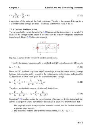 I ¼
VS
R þ RL

VS
R
¼ 1A ð3:20Þ
irrespective of the value of the load resistance. Therefore, the power delivered to a
1 Ω-load becomes always less than 1 W instead of the initial value of 10 W.
3.2.8 Current Divider Circuit
The current divider circuit shown in Fig. 3.22 is associated with resistances in parallel. It
is dual to the voltage divider circuit in the sense that the roles of voltage and current are
interchanged. Figure 3.22 shows the concept.
To solve the circuit, we again prefer to use KCL and KVL simultaneously. KCL gives
IS ¼ I1 þ I2 ð3:21Þ
Based on KVL for both loop 1 and loop 2, the voltage across the current source (voltage
between its terminals a and b) is equal to the voltage across either resistor and is equal to
V. Application of Ohm’s law gives the expression for this voltage,
IS ¼
V
R1
þ
V
R2
) V ¼
IS
1
R1
þ 1
R2
¼
R1R2
R1 þ R2
IS ð3:22Þ
Therefore, we obtain the current division rule in the form:
I1 ¼
V
R1
¼
R2
R1 þ R2
IS, I2 ¼
V
R2
¼
R1
R1 þ R2
IS ð3:23Þ
Equation (3.23) teaches us that the major function of the current divider is to divide the
current of the power source between two resistances in an inverse proportion so that:
1. The larger resistance always acquires a smaller current, and the smaller resistance
acquires a larger current.
2. The individual currents add up to the source current, i.e., I1 þ I2 ¼ IS.
a
b
I2I1
R1 R2loop1 loop2
+
-
V
+
-
V
+
-
V
IS
IS
Fig. 3.22. A current divider circuit with an ideal current source.
Chapter 3 Circuit Laws and Networking Theorems
III-112
 