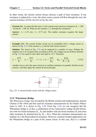 In other words, the electric current always chooses a path of least resistance. If one
resistance is replaced by a wire, the entire source current will ﬂow through the wire; the
second resistance will be shorted out by the wire.
Exercise 3.6: A current divider uses a 3-mA current source and two resistances: R1 ¼ 200
Ω and R2 ¼ 600 Ω. What are the currents I1, I2 through the resistances?
Answer: I1 ¼ 2:25 mA, I2 ¼ 0:75 mA. The smaller resistance acquires the larger
current.
Example 3.11: The current divider circuit can be assembled with a voltage source as
shown in Fig. 3.23. Find currents I1, I2 and the total circuit current I.
Solution: The circuit in Fig. 3.23 can be analyzed in a number of ways. Perhaps the
simplest way is to recognize that, according to KVL, the voltages across all three elements
in Fig. 3.23 are equal to each other and equal to 10 V. Therefore,
I1 ¼
10V
R1
, I2 ¼
10V
R2
, I ¼ I1 þ I2 ¼
10V
Req
, Req ¼
R1R2
R1 þ R2
ð3:24Þ
Another way to solve the same circuit is to combine resistances in parallel, ﬁnd the circuit
current I, and then apply the current division principle.
3.2.9 Wheatstone Bridge
The Wheatstone bridge was invented by the British scientist and mathematician, Samuel
Christie (1784–1865) and ﬁrst used for resistance measurements by Sir Charles Wheat-
stone in 1843. It is shown in Fig. 3.24. From Fig. 3.24, we can recognize that the
Wheatstone bridge is, in fact, a combination of two independent voltage divider blocks:
one with two ﬁxed resistances R1, R2 and another with one ﬁxed resistance R3 and some
other resistance R4 denoted here by R4 ¼ R xð Þ. When the resistance measurements are
implied, R4 is the ﬁxed unknown resistance. However, common modern applications use
the Wheatstone bridge as a part of the sensor circuit. In this case, R(x) is a variable
10 V
I
I2I1
R1 R2+
-
Fig. 3.23. A current divider circuit with the voltage source.
Chapter 3 Section 3.2: Series and Parallel Network/Circuit Blocks
III-113
 