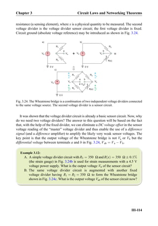 resistance (a sensing element), where x is a physical quantity to be measured. The second
voltage divider is the voltage divider sensor circuit; the ﬁrst voltage divider is ﬁxed.
Circuit ground (absolute voltage reference) may be introduced as shown in Fig. 3.24.
It was shown that the voltage divider circuit is already a basic sensor circuit. Now, why
do we need two voltage dividers? The answer to this question will be based on the fact
that, with the help of the ﬁxed divider, we can eliminate a DC voltage offset in the sensor
voltage reading of the “master” voltage divider and thus enable the use of a difference
signal (and a difference ampliﬁer) to amplify the likely very weak sensor voltages. The
key point is that the output voltage of the Wheatstone bridge is not Va or Vb but the
differential voltage between terminals a and b in Fig. 3.24, Vab ¼ Va À Vb.
Example 3.12:
A. A simple voltage divider circuit with R3 ¼ 350 Ω and R xð Þ ¼ 350 Ω Æ 0:1%
(the strain gauge) in Fig. 3.24b is used for strain measurements with a 4.5 V
voltage power supply. What is the output voltage Vb of the sensor circuit?
B. The same voltage divider circuit is augmented with another ﬁxed
voltage divider having R1 ¼ R2 ¼ 350 Ω to form the Wheatstone bridge
shown in Fig. 3.24c. What is the output voltage Vab of the sensor circuit now?
R1
R(x)
+
-VS
a b
R3
R2
R(x)
+
-
VS
R3R1
+
-
VS
R2
+
+
-V1
+
-V3
+
-V2
+
-Vx
=
0 V
+
-
Vab
Va Vb
a) b)
c)
0 V 0 V
a b
Va
Vb
Fig. 3.24. The Wheatstone bridge is a combination of two independent voltage dividers connected
to the same voltage source. The second voltage divider is a sensor circuit.
Chapter 3 Circuit Laws and Networking Theorems
III-114
 