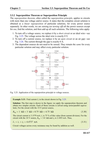 3.3.2 Superposition Theorem or Superposition Principle
The superposition theorem, often called the superposition principle, applies to circuits
with more than one voltage and/or source. It states that the complete circuit solution is
obtained as a linear superposition of particular solutions, for every power source
separately. In other words, we are zeroing (or turning off) all the power sources except
for one, ﬁnd the solution, and then add up all such solutions. The following rules apply:
1. To turn off a voltage source, we replace it by a short circuit or an ideal wire—see
Fig. 3.25. The voltage across the ideal wire is exactly 0 V.
2. To turn off a current source, we replace it by an open circuit or an air gap—see
Fig. 3.26. The current through the gap is exactly 0 A.
3. The dependent sources do not need to be zeroed. They remain the same for every
particular solution and may affect every particular solution.
Example 3.13: Find current I1 in the circuit shown in Fig. 3.25.
Solution: The ﬁrst step is shown in the ﬁgure; we apply the superposition theorem and
obtain two simpler circuits. Each of those circuits is solved using series/parallel equiva-
lents. For the circuit with the 15-V power source,
Req ¼ 1 kΩ þ 3 kΩ þ 0:75 kΩ ¼ 4:75 kΩ ð3:30Þ
The circuit current is 3.1579 mA; i1 is 75 % of this value (from current division). For the
circuit with the 10 V source, Req ¼ 3:8 kΩ and i2 is 2.1053 mA. Thus,
I1 ¼ i1 þ i2 ¼ 4:4737 mA ð3:31Þ
Circuit voltages across every resistance may be found by addition as well.
I1
+
-15 V 1 kW
1 kW
3 kW
+
- 10 V
1.5 kW
1.5 kW
i1
+
-15 V 1 kW
1 kW
3 kW
1.5 kW
1.5 kW
1 kW
1 kW
3 kW
+
- 10 V
1.5 kW
1.5 kW
+
i2
Fig. 3.25. Application of the superposition principle to voltage sources.
Chapter 3 Section 3.3: Superposition Theorem and Its Use
III-117
 