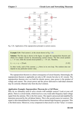 Example 3.14: Find current I1 in the circuit shown in Fig. 3.26.
Solution: The ﬁrst step is shown in the ﬁgure; we apply the superposition theorem and
obtain two simpler circuits by disconnecting current sources. The ﬁrst circuit predicts
i1 ¼ 15 mA, while the second circuit predicts i2 ¼ 10 mA. Therefore,
I1 ¼ i1 þ i2 ¼ 25mA ð3:32Þ
In other words, each of the currents i1, i2 ﬂows in its own loop. The solution does not
depend on any particular resistor value.
The superposition theorem is a direct consequence of circuit linearity. Interestingly, the
superposition theorem is applicable not only to DC circuits but also to AC circuits. The
superposition theorem does not hold for electric power, since power is the product of
voltage and current. The circuit power and the power delivered to individual elements
may be correctly obtained only from the ﬁnal solution.
Application Example: Superposition Theorem for a Cell Phone
Why do we ultimately need to solve circuits with multiple sources? Look at your cell
phone. There is a circuit inside, which receives a very weak radio frequency input voltage
signal from the antenna. This is the ﬁrst source. The signal is processed and ampliﬁed by
transistors powered by the cell phone battery. This is the second source (or sources). The
signal is then demodulated by interaction with an internal high-frequency generator. This
is the third source. Moreover, every component in that circuit is in fact “noisy”; it creates
I1
15 mA 1 kW
1 kW
3 kW
10 mA
1.5 kW
1.5 kW
i1
1 kW
1 kW
3 kW
1.5 kW
1.5 kW
1 kW
1 kW
3 kW
1.5 kW
1.5 kW
+
i2
15 mA
10 mA
Fig. 3.26. Application of the superposition principle to current sources.
Chapter 3 Circuit Laws and Networking Theorems
III-118
 