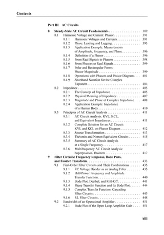Part III AC Circuits
8 Steady-State AC Circuit Fundamentals . . . . . . . . . . . . . . . . . 389
8.1 Harmonic Voltage and Current: Phasor . . . . . . . . . . . . . . 391
8.1.1 Harmonic Voltages and Currents . . . . . . . . . . . . 391
8.1.2 Phase: Leading and Lagging . . . . . . . . . . . . . . . 393
8.1.3 Application Example: Measurements
of Amplitude, Frequency, and Phase . . . . . . . . . . 396
8.1.4 Deﬁnition of a Phasor . . . . . . . . . . . . . . . . . . . . 396
8.1.5 From Real Signals to Phasors . . . . . . . . . . . . . . . 398
8.1.6 From Phasors to Real Signals . . . . . . . . . . . . . . . 399
8.1.7 Polar and Rectangular Forms:
Phasor Magnitude . . . . . . . . . . . . . . . . . . . . . . . 399
8.1.8 Operations with Phasors and Phasor Diagram . . . 401
8.1.9 Shorthand Notation for the Complex
Exponent . . . . . . . . . . . . . . . . . . . . . . . . . . . . . 404
8.2 Impedance . . . . . . . . . . . . . . . . . . . . . . . . . . . . . . . . . . . 405
8.2.1 The Concept of Impedance . . . . . . . . . . . . . . . . 405
8.2.2 Physical Meaning of Impedance . . . . . . . . . . . . . 407
8.2.3 Magnitude and Phase of Complex Impedance . . . 408
8.2.4 Application Example: Impedance
of a Human Body . . . . . . . . . . . . . . . . . . . . . . . 410
8.3 Principles of AC Circuit Analysis . . . . . . . . . . . . . . . . . . 411
8.3.1 AC Circuit Analysis: KVL, KCL,
and Equivalent Impedances . . . . . . . . . . . . . . . . 411
8.3.2 Complete Solution for an AC Circuit:
KVL and KCL on Phasor Diagram . . . . . . . . . . . 412
8.3.3 Source Transformation . . . . . . . . . . . . . . . . . . . 413
8.3.4 Thévenin and Norton Equivalent Circuits . . . . . . 415
8.3.5 Summary of AC Circuit Analysis
at a Single Frequency . . . . . . . . . . . . . . . . . . . . 417
8.3.6 Multifrequency AC Circuit Analysis:
Superposition Theorem . . . . . . . . . . . . . . . . . . . 417
9 Filter Circuits: Frequency Response, Bode Plots,
and Fourier Transform . . . . . . . . . . . . . . . . . . . . . . . . . . . . . 433
9.1 First-Order Filter Circuits and Their Combinations . . . . . . 435
9.1.1 RC Voltage Divider as an Analog Filter . . . . . . . 435
9.1.2 Half-Power Frequency and Amplitude
Transfer Function . . . . . . . . . . . . . . . . . . . . . . . 440
9.1.3 Bode Plot, Decibel, and Roll-Off . . . . . . . . . . . . 441
9.1.4 Phase Transfer Function and Its Bode Plot . . . . . 444
9.1.5 Complex Transfer Function: Cascading
Filter Circuits . . . . . . . . . . . . . . . . . . . . . . . . . . 445
9.1.6 RL Filter Circuits . . . . . . . . . . . . . . . . . . . . . . . 448
9.2 Bandwidth of an Operational Ampliﬁer . . . . . . . . . . . . . . 451
9.2.1 Bode Plot of the Open-Loop Ampliﬁer Gain . . . . 451
Contents
xiii
 