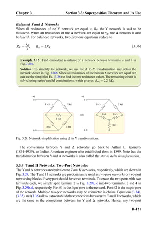 Balanced Y and Δ Networks
When all resistances of the Y network are equal to RY, the Y network is said to be
balanced. When all resistances of the Δ network are equal to RΔ, the Δ network is also
balanced. For balanced networks, two previous equations reduce to
RY ¼
RΔ
3
, RΔ ¼ 3RY ð3:36Þ
Example 3.15: Find equivalent resistance of a network between terminals a and b in
Fig. 3.28a.
Solution: To simplify the network, we use the Δ to Y transformation and obtain the
network shown in Fig. 3.28b. Since all resistances of the bottom Δ network are equal, we
can use the simpliﬁed Eq. (3.36) to ﬁnd the new resistance values. The remaining circuit is
solved using series/parallel combinations, which give us: Req ¼ 2:2 kΩ.
The conversions between Y and Δ networks go back to Arthur E. Kennelly
(1861–1939), an Indian American engineer who established them in 1899. Note that the
transformation between Y and Δ networks is also called the star to delta transformation.
3.3.4 T and Π Networks: Two-Port Networks
The Yand Δ networks are equivalent to Tand Π networks, respectively, which are shown in
Fig. 3.29. The T and Π networks are predominantly used as two-port networks or two-port
networking blocks. Every port should have two terminals. To create the two ports with two
terminals each, we simply split terminal 2 in Fig. 3.29a, c into two terminals: 2 and 4 in
Fig. 3.29b, d, respectively. Port #1 is the input port to the network. Port #2 is the output port
of the network. Multiple two-port networks may be connected in chains. Equations (3.34),
(3.35), and (3.36) allow us to establish the connections between the Tand Π networks, which
are the same as the connections between the Y and Δ networks. Hence, any two-port
a
3 kW
a)
3 kW 3 kW
1 kW 2 kW 1 kW 2 kW
b)
b
a
b
1 kW 1 kW
1 kW
Fig. 3.28. Network simpliﬁcation using Δ to Y transformations.
Chapter 3 Section 3.3: Superposition Theorem and Its Use
III-121
 