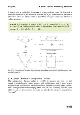 T network may be replaced by the two-port Π network and vice versa. The T network is
sometimes called the T pad and the Π network the Π pad. Both networks are used as
attenuators, ﬁlters, and antenna tuners. In the last two cases, capacitances and inductances
replace resistances.
Exercise 3.7: A two-port T network in Fig. 3.29c is characterized by R1 ¼ 3 kΩ,
R2 ¼ R3 ¼ 5 kΩ. Establish resistance values for the equivalent Π network in Fig. 3.29d.
Answer: Ra ¼ 18:33 kΩ, Rb ¼ Rc ¼ 11 kΩ.
3.3.5 General Character of Superposition Theorem
The superposition theorem makes it possible to analyze not only two-port
electric networks but also various networks with multiple ports such as sensor arrays,
antenna arrays, multiple-input and multiple-output (MIMO) communications systems,
arrays of magnetic resonance imaging (MRI) coils, etc. It is so widely used that, quite
often, we do not even mention its name and consider the corresponding result as
“obvious.”
R1 R2
R3
R3
R1
1
1 3
2
a) b)
Ra
Rc
Rb
R2
x
x
port #1 port #2
Ra
Rc
Rb
1 3
2
1 3
3
42
42
port #1 port #2
Y network Two-port T network
network
Two-port networkc) d)
ground connection
ground connection
Fig. 3.29. Conversion of Y and Δ three-terminal networks to equivalent T and Π two-port, four-
terminal networks.
Chapter 3 Circuit Laws and Networking Theorems
III-122
 