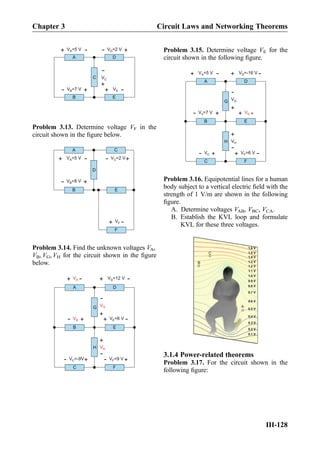 B E
C
DA
V =5 VA
+
-
V =7 VB
+- VE
+
-
V =2 VD
+
-
+
-
VC
Problem 3.13. Determine voltage VF in the
circuit shown in the ﬁgure below.
F
A C
D
EB
V =5 VA
+
- V =2 VC
+
-
V =8 VB
+
-
VF
+
-
Problem 3.14. Find the unknown voltages VA,
VB, VG, VH for the circuit shown in the ﬁgure
below.
C F
H
A D
G
EB
+
- V =12 VD
+
-
VB
+
-
V =-9VC
+
- V =9 VF
+
-
+
-
VH
+
-
VG
V =6 VE
+
-
VA
Problem 3.15. Determine voltage VE for the
circuit shown in the following ﬁgure.
C F
H
A D
G
EB
V =5 VA
+
- V =-16 VD
+
-
V =7 VB
+
- VE
+
-
VC
+
- V =6 VF
+
-
+
-
VH
+
-
VG
Problem 3.16. Equipotential lines for a human
body subject to a vertical electric ﬁeld with the
strength of 1 V/m are shown in the following
ﬁgure.
A. Determine voltages VAB, VBC, VCA.
B. Establish the KVL loop and formulate
KVL for these three voltages.
0.1 V
0.2 V
0.3 V
0.4 V
0.5 V
0.6 V
0.7 V
0.8 V
0.9 V
1.0 V
1.1 V
1.2 V
1.3 V
1.4 V
1.5 V
1.6 V
B
A
C
3.1.4 Power-related theorems
Problem 3.17. For the circuit shown in the
following ﬁgure:
Chapter 3 Circuit Laws and Networking Theorems
III-128
 