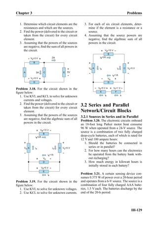 1. Determine which circuit elements are the
resistances and which are the sources.
2. Find the power (delivered to the circuit or
taken from the circuit) for every circuit
element.
3. Assuming that the powers of the sources
are negative, ﬁnd the sum of all powers in
the circuit.
D
C
B
V =5 VD
+
-
A E
V =3 VB
+
- 2A
3A
+
-
5V
V =3 VB
Problem 3.18. For the circuit shown in the
ﬁgure below:
1. Use KVL and KCL to solve for unknown
currents and voltages.
2. Find the power (delivered to the circuit or
taken from the circuit) for every circuit
element.
3. Assuming that the powers of the sources
are negative, ﬁnd the algebraic sum of all
powers in the circuit.
V =10 VB
+
-
B
+
-
A
+
-
C
VD
+
-
D
V =5 VE
+
-
E
V =5 VCiC
iE
i =1AD
i =2AB
VA iA
Problem 3.19. For the circuit shown in the
ﬁgure below:
1. Use KVL to solve for unknown voltages.
2. Use KCL to solve for unknown currents.
3. For each of six circuit elements, deter-
mine if the element is a resistance or a
source.
4. Assuming that the source powers are
negative, ﬁnd the algebraic sum of all
powers in the circuit.
V =10 VB
+
-
B
+
-
A
+
-
C
VD
+
-
D
V =5 VE
E
V =5 VCiC
iE
i =1AD
i =2AB
VA iA
+
- V =1 VF
F
iF
+
-
3.2 Series and Parallel
Network/Circuit Blocks
3.2.1 Sources in Series and in Parallel
Problem 3.20. The electronic circuits onboard
an 18-foot long Parker motor boat consume
96 W when operated from a 24-V source. The
source is a combination of two fully charged
deep-cycle batteries, each of which is rated for
12 V and 100 ampere hours:
1. Should the batteries be connected in
series or in parallel?
2. For how many hours can the electronics
be operated from the battery bank with-
out recharging?
3. How much energy in kilowatt hours is
initially stored in each battery?
Problem 3.21. A certain sensing device con-
sumes 0.375 W of power over a 20-hour period
and operates from a 6-V source. The source is a
combination of four fully charged AAA batte-
ries, 1.5 V each. The batteries discharge by the
end of the 20-h period:
Chapter 3 Problems
III-129
 