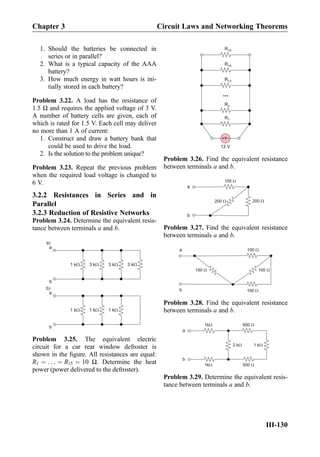 1. Should the batteries be connected in
series or in parallel?
2. What is a typical capacity of the AAA
battery?
3. How much energy in watt hours is ini-
tially stored in each battery?
Problem 3.22. A load has the resistance of
1.5 Ω and requires the applied voltage of 3 V.
A number of battery cells are given, each of
which is rated for 1.5 V. Each cell may deliver
no more than 1 A of current:
1. Construct and draw a battery bank that
could be used to drive the load.
2. Is the solution to the problem unique?
Problem 3.23. Repeat the previous problem
when the required load voltage is changed to
6 V.
3.2.2 Resistances in Series and in
Parallel
3.2.3 Reduction of Resistive Networks
Problem 3.24. Determine the equivalent resis-
tance between terminals a and b.
3 kW3 kW3 kW1 kW
a
b
1 kW1 kW1 kW
a
b
a)
b)
Problem 3.25. The equivalent electric
circuit for a car rear window defroster is
shown in the ﬁgure. All resistances are equal:
R1 ¼ . . . ¼ R15 ¼ 10 Ω. Determine the heat
power (power delivered to the defroster).
V+ -
R1
R2
R13
R14
R15
...
12 V
Problem 3.26. Find the equivalent resistance
between terminals a and b.
200 W
100 W
200 W
a
b
Problem 3.27. Find the equivalent resistance
between terminals a and b.
100 W150 W
100 W
100 W
a
b
Problem 3.28. Find the equivalent resistance
between terminals a and b.
1kW
1 kW
500 W
2 kW
a
b
500 W1kW
Problem 3.29. Determine the equivalent resis-
tance between terminals a and b.
Chapter 3 Circuit Laws and Networking Theorems
III-130
 