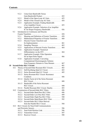 9.2.2 Unity-Gain Bandwidth Versus
Gain-Bandwidth Product . . . . . . . . . . . . . . . . . . 452
9.2.3 Model of the Open-Loop AC Gain . . . . . . . . . . . 453
9.2.4 Model of the Closed-Loop AC Gain . . . . . . . . . . 454
9.2.5 Application Example: Finding Bandwidth
of an Ampliﬁer Circuit . . . . . . . . . . . . . . . . . . . 455
9.2.6 Application Example: Selection of an Ampliﬁer
IC for Proper Frequency Bandwidth . . . . . . . . . . 456
9.3 Introduction to Continuous and Discrete
Fourier Transform . . . . . . . . . . . . . . . . . . . . . . . . . . . . . 458
9.3.1 Meaning and Deﬁnition of Fourier Transform . . . 458
9.3.2 Mathematical Properties of Fourier Transform . . . 460
9.3.3 Discrete Fourier Transform and
Its Implementation . . . . . . . . . . . . . . . . . . . . . . 461
9.3.4 Sampling Theorem . . . . . . . . . . . . . . . . . . . . . . 463
9.3.5 Applications of Discrete Fourier Transform . . . . . 464
9.3.6 Application Example: Numerical
Differentiation via the FFT . . . . . . . . . . . . . . . . 464
9.3.7 Application Example: Filter Operation
for an Input Pulse Signal . . . . . . . . . . . . . . . . . . 466
9.3.8 Application Example: Converting
Computational Electromagnetic Solution
from Frequency Domain to Time Domain . . . . . . 467
10 Second-Order RLC Circuits . . . . . . . . . . . . . . . . . . . . . . . . . . 481
10.1 Theory of Second-Order Resonant RLC Circuits . . . . . . . 483
10.1.1 Self-Oscillating Ideal LC Circuit . . . . . . . . . . . . 483
10.1.2 Series Resonant Ideal LC Circuit . . . . . . . . . . . . 485
10.1.3 Series Resonant RLC Circuit: Resonance
Condition . . . . . . . . . . . . . . . . . . . . . . . . . . . . . 486
10.1.4 Quality Factor Q of the Series Resonant
RLC Circuit . . . . . . . . . . . . . . . . . . . . . . . . . . . 488
10.1.5 Bandwidth of the Series Resonant
RLC Circuit . . . . . . . . . . . . . . . . . . . . . . . . . . . 490
10.1.6 Parallel Resonant RLC Circuit: Duality . . . . . . . 493
10.2 Construction of Second-Order RLC Filters . . . . . . . . . . . 496
10.2.1 Second-Order Band-Pass RLC Filter . . . . . . . . . 496
10.2.2 Second-Order Low-Pass RLC Filter . . . . . . . . . . 499
10.2.3 Second-Order High-Pass RLC Filter . . . . . . . . . . 500
10.2.4 Second-Order Band-Reject RLC Filter . . . . . . . . 502
10.2.5 Second-Order RLC Filters Derived
from the Parallel RLC Circuit . . . . . . . . . . . . . . 504
10.3 RLC Circuits for Near-Field Communications
and Proximity Sensors . . . . . . . . . . . . . . . . . . . . . . . . . . 506
10.3.1 Near-Field Wireless Link . . . . . . . . . . . . . . . . . . 506
10.3.2 Transmitter Circuit . . . . . . . . . . . . . . . . . . . . . . 507
10.3.3 Receiver Circuit . . . . . . . . . . . . . . . . . . . . . . . . 508
Contents
xiv
 