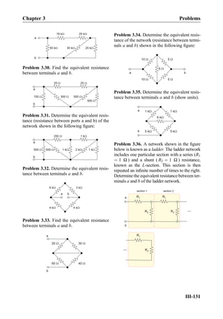 18 kW
50 kW
20 kW
20 kW30 kW
a
b
Problem 3.30. Find the equivalent resistance
between terminals a and b.
25 W
500 W300 W150 W
25 W
500 W
a
b
Problem 3.31. Determine the equivalent resis-
tance (resistance between ports a and b) of the
network shown in the following ﬁgure:
250 W
2 kW500 W500 W
1 kW
1 kW1 kW
a
b
Problem 3.32. Determine the equivalent resis-
tance between terminals a and b.
3 kW6 kW
4 kW4 kW
a b
Problem 3.33. Find the equivalent resistance
between terminals a and b.
30 W20 W
40 W60 W
a
b
Problem 3.34. Determine the equivalent resis-
tance of the network (resistance between termi-
nals a and b) shown in the following ﬁgure:
10 W
10 W
5 W
5 W
5 W
ba
Problem 3.35. Determine the equivalent resis-
tance between terminals a and b (show units).
1 kW
6 kW
1 kW
5 kW5 kW
a
b
Problem 3.36. A network shown in the ﬁgure
below is known as a ladder. The ladder network
includes one particular section with a series (R1
¼ 1 Ω ) and a shunt ( R2 ¼ 1 Ω ) resistance,
known as the L-section. This section is then
repeated an inﬁnite number of times to the right.
Determine the equivalent resistance between ter-
minals a and b of the ladder network.
R1a
b
R2
R1
R2
section 1 section 2
R1
R2
...
...
Chapter 3 Problems
III-131
 
