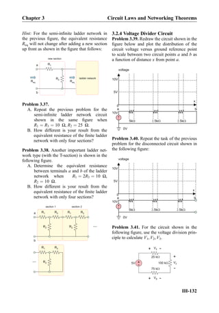 Hint: For the semi-inﬁnite ladder network in
the previous ﬁgure, the equivalent resistance
Req will not change after adding a new section
up front as shown in the ﬁgure that follows:
R1a
b
R2
new section
ladder network
Req Req
Problem 3.37.
A. Repeat the previous problem for the
semi-inﬁnite ladder network circuit
shown in the same ﬁgure when
R1 ¼ R3 ¼ 10 Ω, R2 ¼ 25 Ω.
B. How different is your result from the
equivalent resistance of the ﬁnite ladder
network with only four sections?
Problem 3.38. Another important ladder net-
work type (with the T-section) is shown in the
following ﬁgure.
A. Determine the equivalent resistance
between terminals a and b of the ladder
network when R1 ¼ 2R3 ¼ 10 Ω,
R2 ¼ 10 Ω.
B. How different is your result from the
equivalent resistance of the ﬁnite ladder
network with only four sections?
R1a
b
R2
section 1 section 2
...
...
R3 R1
R2
R3
R1
R2
R3
3.2.4 Voltage Divider Circuit
Problem 3.39. Redraw the circuit shown in the
ﬁgure below and plot the distribution of the
circuit voltage versus ground reference point
to scale between two circuit points a and b as
a function of distance x from point a.
10V
+
-
a b
0V
10V
5V
x
0
5k 5k 5k
voltage
Problem 3.40. Repeat the task of the previous
problem for the disconnected circuit shown in
the following ﬁgure:
10V
+
-
a b
0V
10V
5V
x
0
5k 5k 5k
voltage
Problem 3.41. For the circuit shown in the
following ﬁgure, use the voltage division prin-
ciple to calculate V1, V2, V3.
+
-5V
25 kW
75 kW
100 kW
V1
+
-
V2
+
-
V3
+
-
Chapter 3 Circuit Laws and Networking Theorems
III-132
 