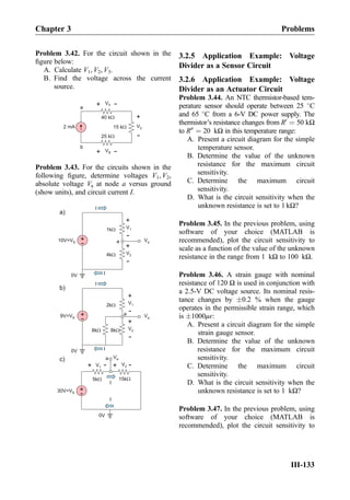 Problem 3.42. For the circuit shown in the
ﬁgure below:
A. Calculate V1, V2, V3.
B. Find the voltage across the current
source.
a
40 kW
25 kW
15 kW
V1
+ -
V2
+
-
V3
+
-b
2 mA
Problem 3.43. For the circuits shown in the
following ﬁgure, determine voltages V1, V2,
absolute voltage Va at node a versus ground
(show units), and circuit current I.
1kW
+
-
V1
+
-
V2
I
I
+
-10V=VS
0V
Vaa
4kW
2kW
+
-
V1
+
-
V2
I
I
+
-9V=VS
0V
Va
a
8kW 8kW
Va
15kW
V1
+
- V2
I
0V
5kW
+
-30V=VS
+
-
I
a
a)
b)
c)
3.2.5 Application Example: Voltage
Divider as a Sensor Circuit
3.2.6 Application Example: Voltage
Divider as an Actuator Circuit
Problem 3.44. An NTC thermistor-based tem-
perature sensor should operate between 25 
C
and 65 
C from a 6-V DC power supply. The
thermistor’s resistance changes from R0
¼ 50 kΩ
to R00
¼ 20 kΩ in this temperature range:
A. Present a circuit diagram for the simple
temperature sensor.
B. Determine the value of the unknown
resistance for the maximum circuit
sensitivity.
C. Determine the maximum circuit
sensitivity.
D. What is the circuit sensitivity when the
unknown resistance is set to 1 kΩ?
Problem 3.45. In the previous problem, using
software of your choice (MATLAB is
recommended), plot the circuit sensitivity to
scale as a function of the value of the unknown
resistance in the range from 1 kΩ to 100 kΩ.
Problem 3.46. A strain gauge with nominal
resistance of 120 Ω is used in conjunction with
a 2.5-V DC voltage source. Its nominal resis-
tance changes by Æ0.2 % when the gauge
operates in the permissible strain range, which
is Æ1000με:
A. Present a circuit diagram for the simple
strain gauge sensor.
B. Determine the value of the unknown
resistance for the maximum circuit
sensitivity.
C. Determine the maximum circuit
sensitivity.
D. What is the circuit sensitivity when the
unknown resistance is set to 1 kΩ?
Problem 3.47. In the previous problem, using
software of your choice (MATLAB is
recommended), plot the circuit sensitivity to
Chapter 3 Problems
III-133
 