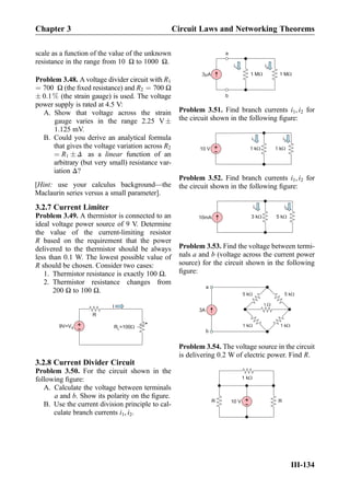 scale as a function of the value of the unknown
resistance in the range from 10 Ω to 1000 Ω.
Problem 3.48. A voltage divider circuit with R1
¼ 700 Ω (the ﬁxed resistance) and R2 ¼ 700 Ω
Æ 0:1% (the strain gauge) is used. The voltage
power supply is rated at 4.5 V:
A. Show that voltage across the strain
gauge varies in the range 2.25 V Æ
1.125 mV.
B. Could you derive an analytical formula
that gives the voltage variation across R2
¼ R1 Æ Δ as a linear function of an
arbitrary (but very small) resistance var-
iation Δ?
[Hint: use your calculus background—the
Maclaurin series versus a small parameter].
3.2.7 Current Limiter
Problem 3.49. A thermistor is connected to an
ideal voltage power source of 9 V. Determine
the value of the current-limiting resistor
R based on the requirement that the power
delivered to the thermistor should be always
less than 0.1 W. The lowest possible value of
R should be chosen. Consider two cases:
1. Thermistor resistance is exactly 100 Ω.
2. Thermistor resistance changes from
200 Ω to 100 Ω.
R =100WL
+
-9V=VS
R
I
3.2.8 Current Divider Circuit
Problem 3.50. For the circuit shown in the
following ﬁgure:
A. Calculate the voltage between terminals
a and b. Show its polarity on the ﬁgure.
B. Use the current division principle to cal-
culate branch currents i1, i2.
3 A 1 M 1 M
a
b
i2i1
Problem 3.51. Find branch currents i1, i2 for
the circuit shown in the following ﬁgure:
i2i1
+
-10 V 1 kW 1 kW
Problem 3.52. Find branch currents i1, i2 for
the circuit shown in the following ﬁgure:
i2i1
3 kW 5 kW10mA
Problem 3.53. Find the voltage between termi-
nals a and b (voltage across the current power
source) for the circuit shown in the following
ﬁgure:
5 kW
1 W
5 kW
1 kW1 kW
3A
a
b
Problem 3.54. The voltage source in the circuit
is delivering 0.2 W of electric power. Find R.
+
-10 V
1 kW
RR
Chapter 3 Circuit Laws and Networking Theorems
III-134
 