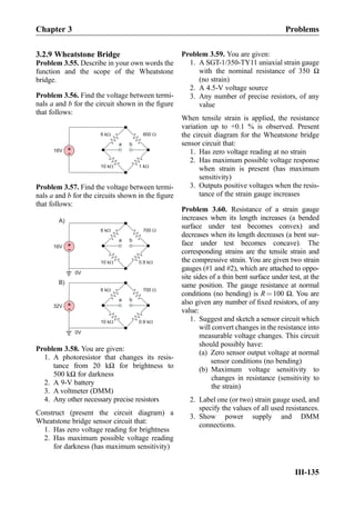 3.2.9 Wheatstone Bridge
Problem 3.55. Describe in your own words the
function and the scope of the Wheatstone
bridge.
Problem 3.56. Find the voltage between termi-
nals a and b for the circuit shown in the ﬁgure
that follows:
600 W6 kW
1 kW10 kW
+
-16V
a b
Problem 3.57. Find the voltage between termi-
nals a and b for the circuits shown in the ﬁgure
that follows:
700 W6 kW
0.9 kW10 kW
+
-16V
0V
6 kW
10 kW
+
-32V
a b
a b
0V
A)
B)
700 W
0.9 kW
Problem 3.58. You are given:
1. A photoresistor that changes its resis-
tance from 20 kΩ for brightness to
500 kΩ for darkness
2. A 9-V battery
3. A voltmeter (DMM)
4. Any other necessary precise resistors
Construct (present the circuit diagram) a
Wheatstone bridge sensor circuit that:
1. Has zero voltage reading for brightness
2. Has maximum possible voltage reading
for darkness (has maximum sensitivity)
Problem 3.59. You are given:
1. A SGT-1/350-TY11 uniaxial strain gauge
with the nominal resistance of 350 Ω
(no strain)
2. A 4.5-V voltage source
3. Any number of precise resistors, of any
value
When tensile strain is applied, the resistance
variation up to +0.1 % is observed. Present
the circuit diagram for the Wheatstone bridge
sensor circuit that:
1. Has zero voltage reading at no strain
2. Has maximum possible voltage response
when strain is present (has maximum
sensitivity)
3. Outputs positive voltages when the resis-
tance of the strain gauge increases
Problem 3.60. Resistance of a strain gauge
increases when its length increases (a bended
surface under test becomes convex) and
decreases when its length decreases (a bent sur-
face under test becomes concave). The
corresponding strains are the tensile strain and
the compressive strain. You are given two strain
gauges (#1 and #2), which are attached to oppo-
site sides of a thin bent surface under test, at the
same position. The gauge resistance at normal
conditions (no bending) is R ¼ 100 Ω. You are
also given any number of ﬁxed resistors, of any
value:
1. Suggest and sketch a sensor circuit which
will convert changes in the resistance into
measurable voltage changes. This circuit
should possibly have:
(a) Zero sensor output voltage at normal
sensor conditions (no bending)
(b) Maximum voltage sensitivity to
changes in resistance (sensitivity to
the strain)
2. Label one (or two) strain gauge used, and
specify the values of all used resistances.
3. Show power supply and DMM
connections.
Chapter 3 Problems
III-135
 