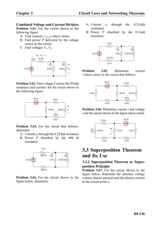 Combined Voltage and Current Dividers
Problem 3.61. For the circuit shown in the
following ﬁgure:
A. Find currents i, i1, i2 (show units).
B. Find power P delivered by the voltage
source to the circuit.
C. Find voltages V1, V2.
+
-10 V 4 kW 4 kW
8 kW
V2+
-
V1
+
-
i
i1 i2
Problem 3.62. Find voltage Vacross the 20-kΩ
resistance and current i for the circuit shown in
the following ﬁgure:
20 kW
5 kW
30 kW
5 kW
+
-
25 V
i
V
+
-
Problem 3.63. For the circuit that follows,
determine:
A. Current i2 through the 0.25 kΩ resistance
B. Power P absorbed by the 600 Ω
resistance
i2i1
+
-15 V 1 kW 0.25 kW
600 W
700 W
P=?
Problem 3.64. For the circuit shown in the
ﬁgure below, determine:
A. Current i2 through the 0.25-kΩ
resistance
B. Power P absorbed by the 0.3-kΩ
resistance
i2i1
+
-15 V 1 kW 0.25 kW
1 kW
0.3 kW
P=?
Problem 3.65. Determine current
i (show units) in the circuit that follows:
20 kW
5 kW
20 kW
5 kW6 kW
+
-
20 V
2 kW
i
Problem 3.66. Determine current i and voltage
υ for the circuit shown in the ﬁgure (show units).
3 k
5 k
10 k
1 k5 k
+
-
24 V
30 ki
+
-
3.3 Superposition Theorem
and Its Use
3.3.2 Superposition Theorem or Super-
position Principle
Problem 3.67. For the circuit shown in the
ﬁgure below, determine the absolute voltage
(versus chassis ground) and the electric current
at the circuit point a.
Chapter 3 Circuit Laws and Networking Theorems
III-136
 