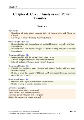 Chapter 4: Circuit Analysis and Power
Transfer
Overview
Prerequisites
- Knowledge of major circuit elements, their -i characteristics, and Ohm’s law
(Chapter 2)
- Knowledge of basic networking theorems (Chapter 3)
Objectives of Section 4.1:
- Become familiar with the nodal analysis and be able to apply it to solve in arbitrary
linear circuits
- Become familiar with the mesh analysis and be able to apply it to solve in arbitrary
linear circuits
Objectives of Section 4.2:
- Become familiar with the method of short/open circuit
- Establish and prove the source transformation theorem
- Establish and prove Thévenin’s and Norton’s theorems
Objectives of Section 4.3:
- Establish the maximum power theorem and become familiar with the power
efficiency concept
- Be able to apply the concepts of Thévenin and Norton’s equivalents and maximum
power theorem in practice
Objectives of Section 4.4:
- Obtain an initial exposure to nonlinear circuit analysis
- Be able to solve in a simple nonlinear circuit
Application examples:
Reading and using data for solar panels
Power radiated by a transmitting antenna
Maximum power extraction from solar panel
Solving the circuit for a generic solar cell
Chapter 4
© Springer International Publishing Switzerland 2016
S.N. Makarov et al., Practical Electrical Engineering, DOI 10.1007/978-3-319-21173-2_4
IV-139
 