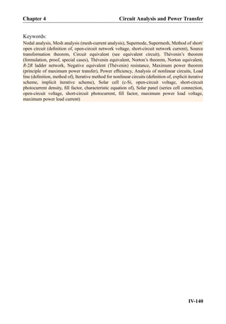 Keywords:
Nodal analysis, Mesh analysis (mesh-current analysis), Supernode, Supermesh, Method of short/
open circuit (deﬁnition of, open-circuit network voltage, short-circuit network current), Source
transformation theorem, Circuit equivalent (see equivalent circuit), Thévenin’s theorem
(formulation, proof, special cases), Thévenin equivalent, Norton’s theorem, Norton equivalent,
R-2R ladder network, Negative equivalent (Thévenin) resistance, Maximum power theorem
(principle of maximum power transfer), Power efﬁciency, Analysis of nonlinear circuits, Load
line (deﬁnition, method of), Iterative method for nonlinear circuits (deﬁnition of, explicit iterative
scheme, implicit iterative scheme), Solar cell (c-Si, open-circuit voltage, short-circuit
photocurrent density, ﬁll factor, characteristic equation of), Solar panel (series cell connection,
open-circuit voltage, short-circuit photocurrent, ﬁll factor, maximum power load voltage,
maximum power load current)
Chapter 4 Circuit Analysis and Power Transfer
IV-140
 