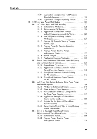 10.3.4 Application Example: Near-Field Wireless
Link in Laboratory . . . . . . . . . . . . . . . . . . . . . . 510
10.3.5 Application Example: Proximity Sensors . . . . . . 511
11 AC Power and Power Distribution . . . . . . . . . . . . . . . . . . . . . 523
11.1 AC Power Types and Their Meaning . . . . . . . . . . . . . . . . 525
11.1.1 Instantaneous AC Power . . . . . . . . . . . . . . . . . . 525
11.1.2 Time-averaged AC Power . . . . . . . . . . . . . . . . . 526
11.1.3 Application Example: rms Voltages
and AC Frequencies Around the World . . . . . . . . 528
11.1.4 rms Voltages for Arbitrary Periodic
AC Signals . . . . . . . . . . . . . . . . . . . . . . . . . . . . 529
11.1.5 Average AC Power in Terms of Phasors:
Power Angle . . . . . . . . . . . . . . . . . . . . . . . . . . . 531
11.1.6 Average Power for Resistor, Capacitor,
and Inductor . . . . . . . . . . . . . . . . . . . . . . . . . . . 532
11.1.7 Average Power, Reactive Power,
and Apparent Power . . . . . . . . . . . . . . . . . . . . . 533
11.1.8 Power Triangle . . . . . . . . . . . . . . . . . . . . . . . . . 535
11.1.9 Application Example: Wattmeter . . . . . . . . . . . . 538
11.2 Power Factor Correction: Maximum Power Efﬁciency
and Maximum Power Transfer . . . . . . . . . . . . . . . . . . . . 539
11.2.1 Power Factor Correction . . . . . . . . . . . . . . . . . . 539
11.2.2 Application Example: Automatic Power
Factor Correction System . . . . . . . . . . . . . . . . . . 542
11.2.3 Principle of Maximum Power Efﬁciency
for AC Circuits . . . . . . . . . . . . . . . . . . . . . . . . . 542
11.2.4 Principle of Maximum Power Transfer
for AC Circuits . . . . . . . . . . . . . . . . . . . . . . . . . 544
11.3 AC Power Distribution: Balanced Three-Phase Power
Distribution System . . . . . . . . . . . . . . . . . . . . . . . . . . . . 546
11.3.1 AC Power Distribution Systems . . . . . . . . . . . . . 546
11.3.2 Phase Voltages: Phase Sequence . . . . . . . . . . . . . 547
11.3.3 Wye (Y) Source and Load Conﬁgurations
for Three-Phase Circuits . . . . . . . . . . . . . . . . . . . 549
11.3.4 Application: Examples of Three-Phase
Source and the Load . . . . . . . . . . . . . . . . . . . . . 550
11.3.5 Solution for the Balanced Three-Phase
Wye-Wye Circuit . . . . . . . . . . . . . . . . . . . . . . . . 551
11.3.6 Removing the Neutral Wire in Long-Distance
Power Transmission . . . . . . . . . . . . . . . . . . . . . . 553
11.4 Power in Balanced Three-Phase Systems:
Delta-connected Three-Phase Circuits . . . . . . . . . . . . . . . 556
11.4.1 Instantaneous Power . . . . . . . . . . . . . . . . . . . . . 556
11.4.2 Average Power, Reactive Power,
and Apparent Power . . . . . . . . . . . . . . . . . . . . . 558
Contents
xv
 