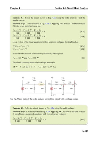 Example 4.1: Solve the circuit shown in Fig. 4.1a using the nodal analysis—ﬁnd the
supply current.
Solution: Steps 1–4 are indicated in Fig. 4.1b, c. Applying KCL to node 1 and then to node
2 (order is not important), one has
V1 À 5 V
1 kΩ
þ
V1 À 0 V
3 kΩ
þ
V1 À V2
1 kΩ
¼ 0 ð4:1aÞ
V2 À 5 V
1 kΩ
þ
V2 À 0 V
1 kΩ
þ
V2 À V1
1 kΩ
¼ 0; ð4:1bÞ
i.e., a system of the linear equations for two unknown voltages. Its simpliﬁcation
7=3V1 À V2 ¼ 5 V ð4:2aÞ
3V2 À V1 ¼ 5 V ð4:2bÞ
is solved via Gaussian elimination of unknowns, which yields
V1 ¼ 3:33 V and V2 ¼ 2:78 V ð4:3Þ
The circuit current (current of the voltage source) is
5 V À V1ð Þ=1 kΩ þ 5 V À V2ð Þ=1 kΩ ¼ 3:89 mA:
Example 4.2: Solve the circuit shown in Fig. 4.2a using the nodal analysis.
Solution: Steps 1–4 are indicated in Fig. 4.2b. Applying KCL to node 1 and then to node
2, one obtains a system of equations with two unknown voltages:
V1 À 10 V
1 kΩ
þ
V1 À 0 V
1 kΩ
þ
V1 À V2
1 kΩ
¼ 0 ð4:4aÞ
+
- 10 V
1 kW
1 kW
1 kW 1 kW
1 kW
a)
+
-
1 kW
1 kW
1 kW 1 kW
1 kW
0 V
V1
V210 V
0 V 0 V
21
b)
10 V
Fig. 4.2. Major steps of the nodal analysis applied to a circuit with a voltage source.
Chapter 4 Section 4.1: Nodal/Mesh Analysis
IV-143
 