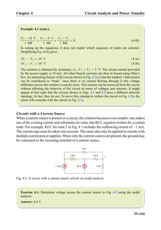 Example 4.2 (cont.):
V2 À 10 V
1 kΩ
þ
V2 À 0 V
1 kΩ
þ
V2 À V1
1 kΩ
¼ 0 ð4:4bÞ
In setting up the equations, it does not matter which sequence of nodes are selected.
Simplifying Eq. (4.4) gives
3V1 À V2 ¼ 10 V ð4:5aÞ
3V2 À V1 ¼ 10 V ð4:5bÞ
The solution is obtained by symmetry, i.e., V1 ¼ V2 ¼ 5 V. The circuit current provided
by the power supply is 10 mA. All other branch currents can then be found using Ohm’s
law. An interesting feature of the circuit shown in Fig. 4.2a is that the marked 1-kΩ resistor
can be considered as “dead,” since there is no current ﬂowing through it (the voltage
difference across this resistor is exactly zero). This resistor can be removed from the circuit
without affecting the behavior of the circuit in terms of voltages and currents. It might
appear at ﬁrst sight that the circuits shown in Figs. 4.1 and 4.2 have a different network
topology. In fact, they do not. To prove this, attempt to redraw the circuit in Fig. 4.2a; the
result will coincide with the circuit in Fig. 4.1a.
Circuits with a Current Source
When a current source is present in a circuit, the solution becomes even simpler: one makes
use of the existing current and substitutes its value into KCL equation written for a certain
node. For example, KLC for node 1 in Fig. 4.3 includes the outﬂowing current of À1 mA.
The current sign must be taken into account. The same idea may be applied to circuits with
multiple current power supplies. When only the current sources are present, the ground may
be connected to the incoming terminal of a current source.
Exercise 4.1: Determine voltage across the current source in Fig. 4.3 using the nodal
analysis.
Answer: 8.6 V.
+
-10 V
1 kW
1 kW 1 kW
1 kW1 mA
21
Fig. 4.3. A circuit with a current source solved via nodal analysis.
Chapter 4 Circuit Analysis and Power Transfer
IV-144
 