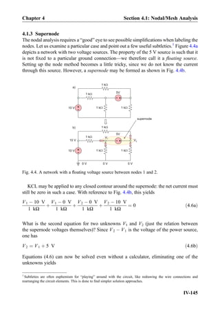4.1.3 Supernode
The nodal analysis requires a “good” eye to see possible simpliﬁcations when labeling the
nodes. Let us examine a particular case and point out a few useful subtleties.1
Figure 4.4a
depicts a network with two voltage sources. The property of the 5 V source is such that it
is not ﬁxed to a particular ground connection—we therefore call it a ﬂoating source.
Setting up the node method becomes a little tricky, since we do not know the current
through this source. However, a supernode may be formed as shown in Fig. 4.4b.
KCL may be applied to any closed contour around the supernode: the net current must
still be zero in such a case. With reference to Fig. 4.4b, this yields
V1 À 10 V
1 kΩ
þ
V1 À 0 V
1 kΩ
þ
V2 À 0 V
1 kΩ
þ
V2 À 10 V
1 kΩ
¼ 0 ð4:6aÞ
What is the second equation for two unknowns V1 and V2 (just the relation between
the supernode voltages themselves)? Since V2 À V1 is the voltage of the power source,
one has
V2 ¼ V1 þ 5 V ð4:6bÞ
Equations (4.6) can now be solved even without a calculator, eliminating one of the
unknowns yields
5V
+
-10 V
1 kW
1 kW
1 kW
1 kW
a)
+
-10 V
1 kW
1 kW
1 kW
1 kW
0 V
b)
V1
V210 V
0 V 0 V
+
-
5V
supernode+
-
Fig. 4.4. A network with a ﬂoating voltage source between nodes 1 and 2.
1
Subtleties are often euphemism for “playing” around with the circuit, like redrawing the wire connections and
rearranging the circuit elements. This is done to ﬁnd simpler solution approaches.
Chapter 4 Section 4.1: Nodal/Mesh Analysis
IV-145
 