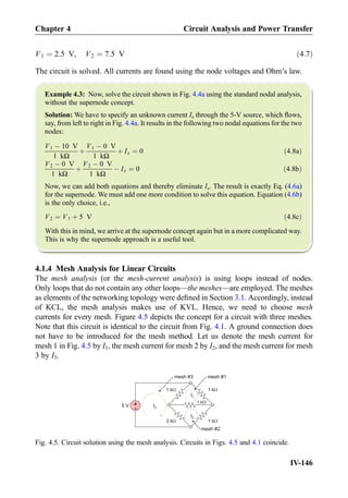V1 ¼ 2:5 V, V2 ¼ 7:5 V ð4:7Þ
The circuit is solved. All currents are found using the node voltages and Ohm’s law.
Example 4.3: Now, solve the circuit shown in Fig. 4.4a using the standard nodal analysis,
without the supernode concept.
Solution: We have to specify an unknown current Ix through the 5-V source, which ﬂows,
say, from left to right in Fig. 4.4a. It results in the following two nodal equations for the two
nodes:
V1 À 10 V
1 kΩ
þ
V1 À 0 V
1 kΩ
þ Ix ¼ 0 ð4:8aÞ
V2 À 0 V
1 kΩ
þ
V2 À 0 V
1 kΩ
À Ix ¼ 0 ð4:8bÞ
Now, we can add both equations and thereby eliminate Ix. The result is exactly Eq. (4.6a)
for the supernode. We must add one more condition to solve this equation. Equation (4.6b)
is the only choice, i.e.,
V2 ¼ V1 þ 5 V ð4:8cÞ
With this in mind, we arrive at the supernode concept again but in a more complicated way.
This is why the supernode approach is a useful tool.
4.1.4 Mesh Analysis for Linear Circuits
The mesh analysis (or the mesh-current analysis) is using loops instead of nodes.
Only loops that do not contain any other loops—the meshes—are employed. The meshes
as elements of the networking topology were deﬁned in Section 3.1. Accordingly, instead
of KCL, the mesh analysis makes use of KVL. Hence, we need to choose mesh
currents for every mesh. Figure 4.5 depicts the concept for a circuit with three meshes.
Note that this circuit is identical to the circuit from Fig. 4.1. A ground connection does
not have to be introduced for the mesh method. Let us denote the mesh current for
mesh 1 in Fig. 4.5 by I1, the mesh current for mesh 2 by I2, and the mesh current for mesh
3 by I3.
1 kW
1 kW
1 kW
1 kW3 kW
+
-5 V
mesh #1
I1
mesh #2
I2
I3
mesh #3
Fig. 4.5. Circuit solution using the mesh analysis. Circuits in Figs. 4.5 and 4.1 coincide.
Chapter 4 Circuit Analysis and Power Transfer
IV-146
 