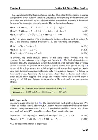 KVL equations for the three meshes are based on Ohm’s law for this passive reference
conﬁguration. We do not need the fourth (large) loop encompassing the entire circuit. For
resistances that are shared by two adjacent meshes, we combine either the difference or
the sum of the two adjacent-mesh currents. The mesh equations become
Mesh 1 : 1 kΩ Á I1 À I3ð Þ þ 1 kΩ Á I1 þ 1 kΩ Á I1 À I2ð Þ ¼ 0 ð4:9aÞ
Mesh 2 : 3 kΩ Á I2 À I3ð Þ þ 1 kΩ Á I2 À I1ð Þ þ 1 kΩ Á I2 ¼ 0 ð4:9bÞ
Mesh 3 : À5V þ 1 kΩ Á I3 À I1ð Þ þ 3 kΩ Á I3 À I2ð Þ ¼ 0 ð4:9cÞ
We have arrived at a system of three equations for the three unknown mesh currents I1, I2,
and I3. It is simpliﬁed to (after division by 1 kΩ and combining similar terms)
Mesh 1 : þ3I1 À I2 À I3 ¼ 0 ð4:10aÞ
Mesh 2 : ÀI1 þ 5I2 À 3I3 ¼ 0 ð4:10bÞ
Mesh 3 : ÀI1 À 3I2 þ 4I3 ¼ 5 mA ð4:10cÞ
In contrast, the nodal analysis applied to the same circuit requires only two
equations for two unknown node voltages; see Example 4.1. The ﬁnal solution is indeed
the same. Thus, the nodal analysis is more beneﬁcial for small networks when a voltage
source or sources are present. If, however, a current source were present in Fig. 4.5
instead of the voltage source, the nodal analysis would require three equations. At the
same time, the mesh analysis would require only two equations, because I3 is deﬁned by
the current source. Reasoning like this gives us clues which method is most suitable.
When mixed power supplies like voltage and current sources are involved, there is
usually no real difference between the two methods. The choice often becomes a matter
of taste.
Exercise 4.2: Determine mesh currents for the circuit in Fig. 4.5.
Answer: I1 ¼ À0:833 mA, I2 ¼ þ0:833 mA, I3 ¼ þ1:667 mA.
4.1.5 Supermesh
Consider a circuit shown in Fig. 4.6. The straightforward mesh analysis should use KVL
written for meshes 1 and 2. However, KVL cannot be formulated directly since we do not
know the voltage across the current source. A solution is to combine meshes 1 and 2 into a
supermesh and write KVL around its periphery. Mesh equations become
Supermesh : 1 kΩÁ I1 ÀI3ð Þþ1 kΩÁI1 þ1 kΩÁI2 þ3 kΩÁ I2 ÀI3ð Þ ¼ 0 ð4:11aÞ
Mesh 3 : À5 V þ 1 kΩ Á I3 À I1ð Þ þ 3 kΩ Á I3 À I2ð Þ ¼ 0 ð4:11bÞ
KCL for the central branch of the source:
Chapter 4 Section 4.1: Nodal/Mesh Analysis
IV-147
 