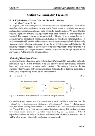 Section 4.2 Generator Theorems
4.2.1 Equivalence of Active One-Port Networks: Method
of Short/Open Circuit
In Chapter 3, we considered passive linear networks with only resistances, and we have
transformed them into equivalent circuits. Active linear networks, which include sources
and resistances simultaneously, can undergo similar transformations. We know that two
electric single-port networks are equivalent when their terminal υ-i characteristics are
identical. For passive resistive networks studied in Chapter 3, we connected arbitrary
source(s) across the network terminals and checked the resulting υ-i characteristics. For
active networks with sources and resistances, we can use the same method. Alternatively,
we could connect arbitrary resistance(s) across the network terminals and check either the
resulting voltage or current. A test resistance to be connected will be denoted here by R. If
for two networks the voltages across the resistance R (or currents through it) coincide for
all values of R, the networks are equivalents.
Method of Short/Open Circuit
In general, testing all possible values of resistance R connected to terminals a and b of a
network in Fig. 4.7 is not necessary. Note that an active linear network may ultimately
have only two elements: a source and a resistance. To uniquely determine the two
elements (their values), only two equations are necessary. It is therefore customary to
check only two (limiting) values of the test resistance:
R ! 1 and R ¼ 0 ð4:13Þ
Conveniently, this corresponds to open- and short-circuit conditions. In the ﬁrst case, the
voltage between terminals a and b is the open-circuit network voltage VOC. In the second
case, the current ﬂowing from terminal a to terminal b is the short-circuit network current
ISC. The pair VOC, ISC is key for the method of short/open circuit. This method states that
two active linear circuits are equivalent when their VOC and ISC coincide. Network
equivalency relates not only to the linear active networks with two components, but, as
will be shown soon, it is valid for all active linear networks.
a
b
+
-
arbitrary electric
network
VOC
a
b
arbitrary electric
network
ISC
test of open-circuit voltage test of short-circuit current
Fig. 4.7. Method of short/open circuit for an active, one-port network.
Chapter 4 Section 4.2: Generator Theorems
IV-149
 