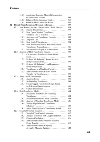 11.4.3 Application Example: Material Consumption
in Three-Phase Systems . . . . . . . . . . . . . . . . . . . 558
11.4.4 Balanced Delta-Connected Load . . . . . . . . . . . . . 560
11.4.5 Balanced Delta-Connected Source . . . . . . . . . . . 560
12 Electric Transformer and Coupled Inductors . . . . . . . . . . . . . 577
12.1 Ideal Transformer as a Linear Passive Circuit Element . . . 579
12.1.1 Electric Transformer . . . . . . . . . . . . . . . . . . . . . 579
12.1.2 Ideal Open-Circuited Transformer:
Faraday’s Law of Induction . . . . . . . . . . . . . . . . 579
12.1.3 Appearance of Transformer Currents . . . . . . . . . 583
12.1.4 Ampere’s Law . . . . . . . . . . . . . . . . . . . . . . . . . 583
12.1.5 Ideal Loaded Transformer . . . . . . . . . . . . . . . . . 584
12.1.6 Ideal Transformer Versus Real Transformer:
Transformer Terminology . . . . . . . . . . . . . . . . . 586
12.1.7 Mechanical Analogies of a Transformer . . . . . . . 589
12.2 Analysis of Ideal Transformer Circuits . . . . . . . . . . . . . . 590
12.2.1 Circuit with a Transformer in the Phasor
Form . . . . . . . . . . . . . . . . . . . . . . . . . . . . . . . . 590
12.2.2 Referred (Or Reﬂected) Source Network
in the Secondary Side . . . . . . . . . . . . . . . . . . . . 590
12.2.3 Referred (Or Reﬂected) Load Impedance
to the Primary Side . . . . . . . . . . . . . . . . . . . . . . 592
12.2.4 Transformer as a Matching Circuit . . . . . . . . . . . 593
12.2.5 Application Example: Electric Power
Transfer via Transformers . . . . . . . . . . . . . . . . . 595
12.3 Some Useful Transformers . . . . . . . . . . . . . . . . . . . . . . . 598
12.3.1 Autotransformer . . . . . . . . . . . . . . . . . . . . . . . . 598
12.3.2 Multiwinding Transformer . . . . . . . . . . . . . . . . . 599
12.3.3 Center-Tapped Transformer: Single-Ended
to Differential Transformation . . . . . . . . . . . . . . 600
12.3.4 Current Transformer . . . . . . . . . . . . . . . . . . . . . 602
12.4 Real-Transformer Model . . . . . . . . . . . . . . . . . . . . . . . . 604
12.4.1 Model of a Nonideal Low-Frequency
Transformer . . . . . . . . . . . . . . . . . . . . . . . . . . . 604
12.4.2 Model Parameters and Their Extraction . . . . . . . 604
12.4.3 Analysis of Nonideal Transformer Model . . . . . . 606
12.4.4 Voltage Regulation and Transformer
Efﬁciency . . . . . . . . . . . . . . . . . . . . . . . . . . . . . 609
12.4.5 About High-Frequency Transformer Model . . . . . 610
12.5 Model of Coupled Inductors . . . . . . . . . . . . . . . . . . . . . . 612
12.5.1 Model of Two Coupled Inductors . . . . . . . . . . . . 612
12.5.2 Analysis of Circuits with Coupled Inductors . . . . 613
12.5.3 Coupling Coefﬁcient . . . . . . . . . . . . . . . . . . . . . 616
12.5.4 Application Example: Wireless Inductive
Power Transfer . . . . . . . . . . . . . . . . . . . . . . . . . 618
12.5.5 Application Example: Coupling
of Nearby Magnetic Radiators . . . . . . . . . . . . . . 622
Contents
xvi
 