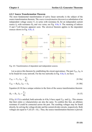 4.2.3 Source Transformation Theorem
The most fundamental transformation of active linear networks is the subject of the
source transformation theorem. The source transformation theorem is a substitution of an
independent voltage source VT in series with resistance RT for an independent current
source IN with resistance RN and vice versa; see Fig. 4.8a, b. The meaning of indexes
N and T will become apparent soon. The identical theorem applies to the dependent
sources shown in Fig. 4.8c, d.
Let us prove this theorem by establishing the circuit equivalence. The pair VOC, ISC is
to be found for every network. For the two networks in Fig. 4.8a, b, we have
VOC ¼ VT, ISC ¼
VT
RT
ð4:14aÞ
VOC ¼ RNIN, ISC ¼ IN ð4:14bÞ
Equation (4.14) has a unique solution in the form of the source transformation theorem
RN ¼ RT, IN ¼
VT
RT
ð4:15Þ
If Eq. (4.15) is satisﬁed, both networks in 4.8a, b have equal VOC and ISC. This ensures
that their entire υ-i characteristics are also the same. To conﬁrm this fact, an arbitrary
resistance R could be connected across the port. The resulting voltages may be found
directly, by solving the voltage divider and the current divider circuits, respectively. Both
voltages are equal to VTR= R þ RTð Þ. Thus, the source transformation theorem is proved.
+
-
VT
a
b
IN
a
b
a) b)
a
b
a
b
c) d)
+
-
RT
RN
vT iN
RT
RN
Fig. 4.8. Transformation of dependent and independent sources.
Chapter 4 Section 4.2: Generator Theorems
IV-151
 