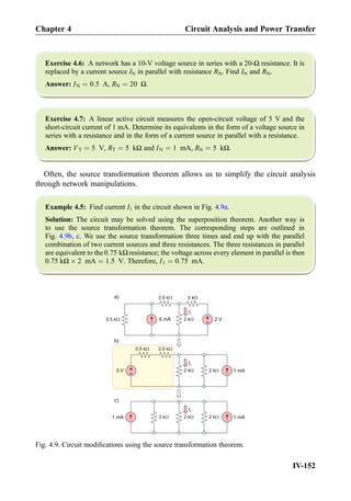 Exercise 4.6: A network has a 10-V voltage source in series with a 20-Ω resistance. It is
replaced by a current source IN in parallel with resistance RN. Find IN and RN.
Answer: IN ¼ 0:5 A, RN ¼ 20 Ω.
Exercise 4.7: A linear active circuit measures the open-circuit voltage of 5 V and the
short-circuit current of 1 mA. Determine its equivalents in the form of a voltage source in
series with a resistance and in the form of a current source in parallel with a resistance.
Answer: VT ¼ 5 V, RT ¼ 5 kΩ and IN ¼ 1 mA, RN ¼ 5 kΩ.
Often, the source transformation theorem allows us to simplify the circuit analysis
through network manipulations.
Example 4.5: Find current I1 in the circuit shown in Fig. 4.9a.
Solution: The circuit may be solved using the superposition theorem. Another way is
to use the source transformation theorem. The corresponding steps are outlined in
Fig. 4.9b, c. We use the source transformation three times and end up with the parallel
combination of two current sources and three resistances. The three resistances in parallel
are equivalent to the 0:75 kΩ resistance; the voltage across every element in parallel is then
0:75 kΩ Â 2 mA ¼ 1:5 V. Therefore, I1 ¼ 0:75 mA.
+
- 2 V
a)
6 mA0.5
2.5 kW
I1
2 kW
2 kW
2.5 kW
I1
2 kW 1 mA+
-
2 kW
0.5 kW
I1
2 kW 1 mA2 kW
3 V
1 mA 3 kW
b)
c)
kW
Fig. 4.9. Circuit modiﬁcations using the source transformation theorem.
Chapter 4 Circuit Analysis and Power Transfer
IV-152
 