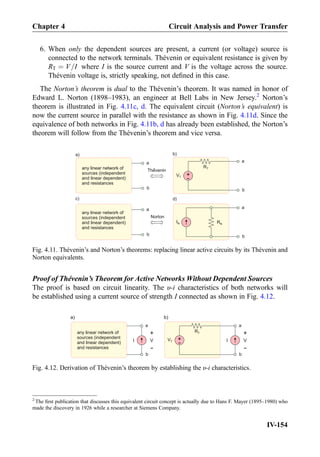 6. When only the dependent sources are present, a current (or voltage) source is
connected to the network terminals. Thévenin or equivalent resistance is given by
RT ¼ V=I where I is the source current and V is the voltage across the source.
Thévenin voltage is, strictly speaking, not deﬁned in this case.
The Norton’s theorem is dual to the Thévenin’s theorem. It was named in honor of
Edward L. Norton (1898–1983), an engineer at Bell Labs in New Jersey.2
Norton’s
theorem is illustrated in Fig. 4.11c, d. The equivalent circuit (Norton’s equivalent) is
now the current source in parallel with the resistance as shown in Fig. 4.11d. Since the
equivalence of both networks in Fig. 4.11b, d has already been established, the Norton’s
theorem will follow from the Thévenin’s theorem and vice versa.
Proof of The´venin’s Theorem for Active Networks Without Dependent Sources
The proof is based on circuit linearity. The υ-i characteristics of both networks will
be established using a current source of strength I connected as shown in Fig. 4.12.
+
-
VT
a
b
a
b
a)
RT
a
b
c)
any linear network of
sources (independent
and linear dependent)
and resistances
any linear network of
sources (independent
and linear dependent)
and resistances
b)
d)
IN
a
b
RN
Thevenin
Norton
Fig. 4.11. Thévenin’s and Norton’s theorems: replacing linear active circuits by its Thévenin and
Norton equivalents.
+
-
VT
a
b
a
b
a)
RTany linear network of
sources (independent
and linear dependent)
and resistances
b)
V
+
-
V
+
-
II
Fig. 4.12. Derivation of Thévenin’s theorem by establishing the υ-i characteristics.
2
The ﬁrst publication that discusses this equivalent circuit concept is actually due to Hans F. Mayer (1895–1980) who
made the discovery in 1926 while a researcher at Siemens Company.
Chapter 4 Circuit Analysis and Power Transfer
IV-154
 
