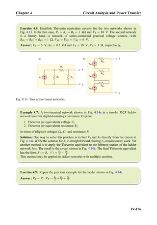 Exercise 4.8: Establish Thévenin equivalent circuits for the two networks shown in
Fig. 4.13. In the ﬁrst case, R1 ¼ R2 ¼ R3 ¼ 1 kΩ and VS ¼ 10 V. The second network
is a battery bank—a network of series-connected practical voltage sources—with
RB1 ¼ RB2 ¼ RB3 ¼ 1 Ω, VB1 ¼ VB2 ¼ VB3 ¼ 6 V.
Answer: VT ¼ 5 V, RT ¼ 0:5 kΩ and VT ¼ 18 V, RT ¼ 3 Ω, respectively.
Example 4.7: A two-terminal network shown in Fig. 4.14a is a two-bit R-2R ladder
network used for digital-to-analog conversion. Express
1. Thévenin (or equivalent) voltage VT
2. Thévenin (or equivalent) resistance RT
in terms of (digital) voltages D0, D1 and resistance R.
Solution: One way to solve this problem is to ﬁnd VT and RT directly from the circuit in
Fig. 4.14a. While the solution for RT is straightforward, ﬁnding VT requires more work. Yet
another method is to apply the Thévenin equivalent to the leftmost section of the ladder
network ﬁrst. The result is the circuit shown in Fig. 4.14b. The ﬁnal Thévenin equivalent
has the form RT ¼ R, VT ¼ D1
2 þ D0
4 .
This method may be applied to ladder networks with multiple sections.
Exercise 4.9: Repeat the previous example for the ladder shown in Fig. 4.14c.
Answer: RT ¼ R, VT ¼ D2
2 þ D1
4 þ D0
8 .
R1
+
-
VS
R2
R3
a
b
+
-
RB2
+
-
RB3
+
-
VB1
RB1
a
b
VB2
VB3
a) b)
Fig. 4.13. Two active linear networks.
Chapter 4 Circuit Analysis and Power Transfer
IV-156
 