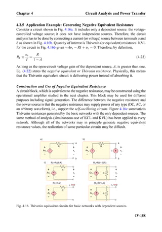 4.2.5 Application Example: Generating Negative Equivalent Resistance
Consider a circuit shown in Fig. 4.16a. It includes only a dependent source: the voltage-
controlled voltage source; it does not have independent sources. Therefore, the circuit
analysis has to be done by connecting a current (or voltage) source between terminals a and
b as shown in Fig. 4.16b. Quantity of interest is Thévenin (or equivalent) resistance. KVL
for the circuit in Fig. 4.16b gives ÀAυx À RI þ υx ¼ 0. Therefore, by deﬁnition,
RT 
υx
I
¼
R
1 À A
ð4:22Þ
As long as the open-circuit voltage gain of the dependent source, A, is greater than one,
Eq. (4.22) states the negative equivalent or The´venin resistance. Physically, this means
that the Thévenin equivalent circuit is delivering power instead of absorbing it.
Construction and Use of Negative Equivalent Resistance
A circuit block, which is equivalent to the negative resistance, may be constructed using the
operational ampliﬁer studied in the next chapter. This block may be used for different
purposes including signal generation. The difference between the negative resistance and
the power source is that the negative resistance may supply power of any type (DC, AC, or
an arbitrary waveform), i.e., support the self-oscillating circuits. Figure 4.16c summarizes
Thévenin resistances generated by the basic networks with the only dependent sources. The
same method of analysis (simultaneous use of KCL and KVL) has been applied to every
network. Although all of the networks may in principle generate negative equivalent
resistance values, the realization of some particular circuits may be difﬁcult.
a
b
a)
R
+
-
Avx
+
-
a
b
b)
R
+
-
Avx
+
-
+
-
vx
+
-
vxI
c)
R+
-
Avx
+
-
+
-
vx R
+
-
Gvx
+
-
vx
R+
-
+
- R
+
-
Aix
ixix
Zix
R =R/(1-A)T R =R/(1-GR)T
R =R-ZT R =R(1-A)T
Fig. 4.16. Thévenin equivalent circuits for basic networks with dependent sources.
Chapter 4 Circuit Analysis and Power Transfer
IV-158
 
