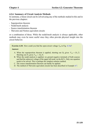 4.2.6 Summary of Circuit Analysis Methods
In summary, a linear circuit can be solved using any of the methods studied in this and in
the previous chapters:
- Superposition theorem
- Nodal/mesh analysis
- Source transformation theorem
- Thévenin and Norton equivalent circuits
or a combination of those. While the nodal/mesh analysis is always applicable, other
methods may even be more useful since they often provide physical insight into the
circuit behavior.
Exercise 4.10: How could you ﬁnd the open-circuit voltage Vab in Fig. 4.14a?
Answer:
A. When the superposition theorem is applied, shorting out D0 gives Vab ¼ D1=2.
Shorting out D1 gives Vab ¼ D0=4.
B. When the nodal analysis is applied, we ground negative terminals of both sources
and ﬁnd the unknown voltage of the upper left node via the KCL. Only one equation
needs to be solved. This is perhaps the simplest solution method.
C. The source transformation theorem can hardly be applied.
D. The method of Thévenin equivalent circuits has been described in Example 4.7.
Chapter 4 Section 4.2: Generator Theorems
IV-159
 