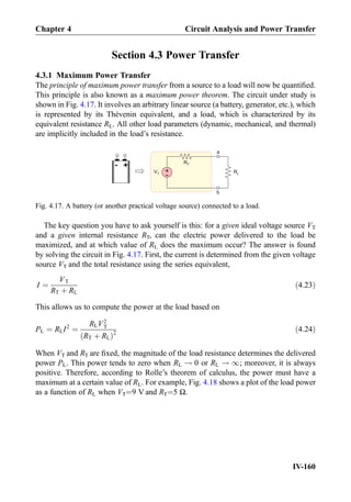Section 4.3 Power Transfer
4.3.1 Maximum Power Transfer
The principle of maximum power transfer from a source to a load will now be quantiﬁed.
This principle is also known as a maximum power theorem. The circuit under study is
shown in Fig. 4.17. It involves an arbitrary linear source (a battery, generator, etc.), which
is represented by its Thévenin equivalent, and a load, which is characterized by its
equivalent resistance RL. All other load parameters (dynamic, mechanical, and thermal)
are implicitly included in the load’s resistance.
The key question you have to ask yourself is this: for a given ideal voltage source VT
and a given internal resistance RT, can the electric power delivered to the load be
maximized, and at which value of RL does the maximum occur? The answer is found
by solving the circuit in Fig. 4.17. First, the current is determined from the given voltage
source VT and the total resistance using the series equivalent,
I ¼
VT
RT þ RL
ð4:23Þ
This allows us to compute the power at the load based on
PL ¼ RLI2
¼
RLV2
T
RT þ RLð Þ2
ð4:24Þ
When VT and RT are ﬁxed, the magnitude of the load resistance determines the delivered
power PL. This power tends to zero when RL ! 0 or RL ! 1; moreover, it is always
positive. Therefore, according to Rolle’s theorem of calculus, the power must have a
maximum at a certain value of RL. For example, Fig. 4.18 shows a plot of the load power
as a function of RL when VT¼9 V and RT¼5 Ω.
+-
+
-
VT
a
b
RT
RL
Fig. 4.17. A battery (or another practical voltage source) connected to a load.
Chapter 4 Circuit Analysis and Power Transfer
IV-160
 