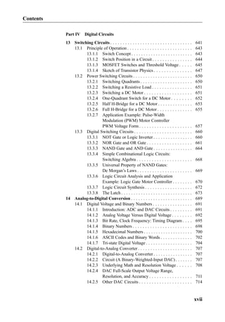 Part IV Digital Circuits
13 Switching Circuits . . . . . . . . . . . . . . . . . . . . . . . . . . . . . . . . . 641
13.1 Principle of Operation . . . . . . . . . . . . . . . . . . . . . . . . . . 643
13.1.1 Switch Concept . . . . . . . . . . . . . . . . . . . . . . . . . 643
13.1.2 Switch Position in a Circuit . . . . . . . . . . . . . . . . 644
13.1.3 MOSFET Switches and Threshold Voltage . . . . . 645
13.1.4 Sketch of Transistor Physics . . . . . . . . . . . . . . . 647
13.2 Power Switching Circuits . . . . . . . . . . . . . . . . . . . . . . . . 650
13.2.1 Switching Quadrants . . . . . . . . . . . . . . . . . . . . . 650
13.2.2 Switching a Resistive Load . . . . . . . . . . . . . . . . 651
13.2.3 Switching a DC Motor . . . . . . . . . . . . . . . . . . . 651
13.2.4 One-Quadrant Switch for a DC Motor . . . . . . . . 652
13.2.5 Half H-Bridge for a DC Motor . . . . . . . . . . . . . . 653
13.2.6 Full H-Bridge for a DC Motor . . . . . . . . . . . . . . 655
13.2.7 Application Example: Pulse-Width
Modulation (PWM) Motor Controller
PWM Voltage Form . . . . . . . . . . . . . . . . . . . . . 657
13.3 Digital Switching Circuits . . . . . . . . . . . . . . . . . . . . . . . 660
13.3.1 NOT Gate or Logic Inverter . . . . . . . . . . . . . . . . 660
13.3.2 NOR Gate and OR Gate . . . . . . . . . . . . . . . . . . 661
13.3.3 NAND Gate and AND Gate . . . . . . . . . . . . . . . . 664
13.3.4 Simple Combinational Logic Circuits:
Switching Algebra . . . . . . . . . . . . . . . . . . . . . . 668
13.3.5 Universal Property of NAND Gates:
De Morgan’s Laws . . . . . . . . . . . . . . . . . . . . . . 669
13.3.6 Logic Circuit Analysis and Application
Example: Logic Gate Motor Controller . . . . . . . . 670
13.3.7 Logic Circuit Synthesis . . . . . . . . . . . . . . . . . . . 672
13.3.8 The Latch . . . . . . . . . . . . . . . . . . . . . . . . . . . . . 673
14 Analog-to-Digital Conversion . . . . . . . . . . . . . . . . . . . . . . . . . 689
14.1 Digital Voltage and Binary Numbers . . . . . . . . . . . . . . . . 691
14.1.1 Introduction: ADC and DAC Circuits . . . . . . . . . 691
14.1.2 Analog Voltage Versus Digital Voltage . . . . . . . . 692
14.1.3 Bit Rate, Clock Frequency: Timing Diagram . . . . 695
14.1.4 Binary Numbers . . . . . . . . . . . . . . . . . . . . . . . . 698
14.1.5 Hexadecimal Numbers . . . . . . . . . . . . . . . . . . . . 700
14.1.6 ASCII Codes and Binary Words . . . . . . . . . . . . . 702
14.1.7 Tri-state Digital Voltage . . . . . . . . . . . . . . . . . . . 704
14.2 Digital-to-Analog Converter . . . . . . . . . . . . . . . . . . . . . . 707
14.2.1 Digital-to-Analog Converter . . . . . . . . . . . . . . . . 707
14.2.2 Circuit (A Binary-Weighted-Input DAC) . . . . . . . 707
14.2.3 Underlying Math and Resolution Voltage . . . . . . 708
14.2.4 DAC Full-Scale Output Voltage Range,
Resolution, and Accuracy . . . . . . . . . . . . . . . . . 711
14.2.5 Other DAC Circuits . . . . . . . . . . . . . . . . . . . . . 714
Contents
xvii
 