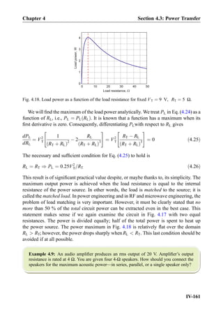 We will ﬁnd the maximum of the load power analytically. We treat PL in Eq. (4.24) as a
function of RL, i.e., PL ¼ PL RLð Þ. It is known that a function has a maximum when its
ﬁrst derivative is zero. Consequently, differentiating PLwith respect to RL gives
dPL
dRL
¼ V2
T
1
RT þ RLð Þ2
À 2
RL
RT þ RLð Þ3
 #
¼ V2
T
RT À RL
RT þ RLð Þ3
 #
¼ 0 ð4:25Þ
The necessary and sufﬁcient condition for Eq. (4.25) to hold is
RL ¼ RT ) PL ¼ 0:25V2
T=RT ð4:26Þ
This result is of signiﬁcant practical value despite, or maybe thanks to, its simplicity. The
maximum output power is achieved when the load resistance is equal to the internal
resistance of the power source. In other words, the load is matched to the source; it is
called the matched load. In power engineering and in RF and microwave engineering, the
problem of load matching is very important. However, it must be clearly stated that no
more than 50 % of the total circuit power can be extracted even in the best case. This
statement makes sense if we again examine the circuit in Fig. 4.17 with two equal
resistances. The power is divided equally; half of the total power is spent to heat up
the power source. The power maximum in Fig. 4.18 is relatively ﬂat over the domain
RL  RT; however, the power drops sharply when RL  RT. This last condition should be
avoided if at all possible.
Example 4.9: An audio ampliﬁer produces an rms output of 20 V. Ampliﬁer’s output
resistance is rated at 4 Ω. You are given four 4-Ω speakers. How should you connect the
speakers for the maximum acoustic power—in series, parallel, or a single speaker only?
0 10 20 30 40 50
0
1
2
3
4
Loadpower,W
Load resistance, W
Fig. 4.18. Load power as a function of the load resistance for ﬁxed VT ¼ 9 V, RT ¼ 5 Ω.
Chapter 4 Section 4.3: Power Transfer
IV-161
 