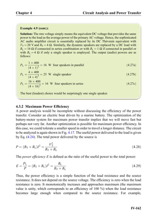 Example 4.9 (cont.):
Solution: The rms voltage simply means the equivalent DC voltage that provides the same
power to the load as the average power of the primary AC voltage. Hence, the sophisticated
AC audio ampliﬁer circuit is essentially replaced by its DC Thévenin equivalent with
VT ¼ 20 V and RT ¼ 4 Ω. Similarly, the dynamic speakers are replaced by a DC load with
RL ¼ 16 Ω if connected in series combination or with RL ¼ 1 Ω if connected in parallel or
with RL ¼ 4 Ω if only a single speaker is employed. The output (audio) powers are as
follows:
PL ¼
1 Â 400
4 þ 1ð Þ2
¼ 16 W four speakers in parallel ð4:27aÞ
PL ¼
4 Â 400
4 þ 4ð Þ2
¼ 25 W single speaker ð4:27bÞ
PL ¼
16 Â 400
4 þ 16ð Þ2
¼ 16 W four speakers in series ð4:27cÞ
The best (loudest) choice would be surprisingly one single speaker.
4.3.2 Maximum Power Efﬁciency
A power analysis would be incomplete without discussing the efﬁciency of the power
transfer. Consider an electric boat driven by a marine battery. The optimization of the
battery-motor system for maximum power transfer implies that we will move fast but
perhaps not very far. Another optimization is possible for maximum power efﬁciency. In
this case, we could tolerate a smaller speed in order to travel a longer distance. The circuit
to be analyzed is again shown in Fig. 4.17. The useful power delivered to the load is given
by Eq. (4.24). The total power delivered by the source is
P ¼ RT þ RLð ÞI2
¼
V2
T
RT þ RL
ð4:28Þ
The power efﬁciency E is deﬁned as the ratio of the useful power to the total power:
E ¼
PL
P
¼ RT þ RLð ÞI2
¼
RL
RT þ RL
ð4:29Þ
Thus, the power efﬁciency is a simple function of the load resistance and the source
resistance. It does not depend on the source voltage. The efﬁciency is zero when the load
resistance is zero. It monotonically increases and approaches maximum (the maximum
value is unity, which corresponds to an efﬁciency of 100 %) when the load resistance
becomes large enough when compared to the source resistance. For example,
Chapter 4 Circuit Analysis and Power Transfer
IV-162
 