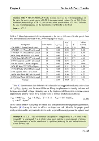 Exercise 4.11: A REC SCM220 220 Watt c-Si solar panel has the following readings on
the back: the short-circuit current of 8.20 A, the open-circuit voltage VOC of 36.0 V, the
maximum power voltage of 28.7 V, and the maximum power current of 7.70 A. Estimate
the load resistance required for the maximum power transfer to the load.
Answer: 3.72 Ω.
Table 4.2 demonstrates that different c-Si solar cells have approximately the same values
of VMP/VOC, IMP/ISC, and the same ﬁll factor. Using the photocurrent density estimate and
the open-circuit cell voltage estimate given at the beginning of this section, we may assume
approximate generic values for c-Si solar cells at normal irradiation conditions:
VMP ¼ 0:8VOC, IMP ¼ 0:9ISC, F ¼ 0:72, VOC ¼ 0:6 V cellð Þ,
JP ¼ 0:03 A=cm2 ð4:35Þ
These values are not exact; they are meant as a convenient tool for engineering estimates.
Equation (4.35) may be used to address an important task: identify the proper panel
conﬁguration and its approximate size in order to provide enough power for a given load.
Example 4.11: A 3-Ω load (for instance, a hot plate in a camp) is rated at 23 Vand is to be
powered by a solar panel. A c-Si photovoltaic sheet material is your material of choice.
Outline parameters of a solar module that is capable of powering the load and estimate the
overall module size.
Table 4.2. Manufacturer-provided circuit parameters for twelve different c-Si solar panels from
ﬁve different manufacturers (1-W to 230-W output power range).
Solar panel Cells (series) VMP/VOC
IMP/
ISC F
$/Watt
(2010)
1-W BSPI-12 Power Up c-Si panel 36 0.81 0.86 0.70 24.00
10-W BSP-1012 Power Up c-Si panel 36 0.81 0.88 0.71 8.80
65-W BSP-1012 Power Up c-Si panel 36 0.80 0.94 0.75 6.35
80-W Sharp NE-80EJEA c-Si panel 36 0.80 0.88 0.70 4.29
176-W Sharp ND-176U1Y c-Si panel 48 0.80 0.91 0.73 4.68
230-W Sharp ND-U230C1 c-Si panel 60 0.82 0.92 0.75 3.51
5-W BP Solar SX-305M c-Si panel 36 0.80 0.90 0.72 15.00
20-W BP Solar SX-320M c-Si panel 36 0.80 0.92 0.74 8.30
175-W BP Solar SX3175N c-Si panel 72 0.83 0.92 0.76 4.19
65-W Kyocera KC65T c-Si panel 36 0.80 0.94 0.75 5.22
165-W SolarWorld SW230 c-Si panel 72 0.80 0.90 0.72 4.72
230-W SolarWorld SW230 c-Si panel 60 0.80 0.92 0.74 3.18
Average 0.806 0.908 0.73 NA
Chapter 4 Section 4.3: Power Transfer
IV-165
 