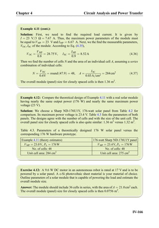 Example 4.11 (cont.):
Solution: First, we need to ﬁnd the required load current. It is given by
I ¼ 23 V=3 Ω ¼ 7:67 A. Thus, the maximum power parameters of the module must
be equal to VMP ¼ 23 V and IMP ¼ 6:67 A. Next, we the ﬁnd the measurable parameters,
VOC, ISC of the module. According to Eq. (4.35),
VOC ¼
VMP
0:8
¼ 28:75V, ISC ¼
IMP
0:9
¼ 8:52A ð4:36Þ
Then we ﬁnd the number of cells N and the area of an individual cell A, assuming a series
combination of individual cells:
N ¼
VOC
0:6V
¼ round 47:9ð Þ ¼ 48, A ¼
ISC
0:03A=cm2
¼ 284cm2
ð4:37Þ
The overall module (panel) size for closely spaced cells is then 1.36 m2
.
Example 4.12: Compare the theoretical design of Example 4.11 with a real solar module
having nearly the same output power (176 W) and nearly the same maximum power
voltage (23 V).
Solution: We choose a Sharp ND-176U1Y, 176-watt solar panel from Table 4.2 for
comparison. Its maximum power voltage is 23.4 V. Table 4.3 lists the parameters of both
panels. The designs agree with the number of cells and with the size of the unit cell. The
overall panel size for closely spaced cells is also quite similar: 1.36 m2
versus 1.32 m2
.
Table 4.3. Parameters of a theoretically designed 176 W solar panel versus the
corresponding 176 W hardware prototype.
Example 4.11 (theory estimates) 176-watt Sharp ND-176U1Y panel
VMP ¼ 23:0V, PL ¼ 176W VMP ¼ 23:4V, PL ¼ 176W
No. of cells: 48 No. of cells: 48
Unit cell area: 284 cm2
Unit cell area: 275 cm2
Exercise 4.12: A 9.6 W DC motor in an autonomous robot is rated at 17 V and is to be
powered by a solar panel. A c-Si photovoltaic sheet material is your material of choice.
Outline parameters of a solar module that is capable of powering the load and estimate the
overall module size.
Answer: The module should include 36 cells in series, with the area of A ¼ 21:0cm2
each.
The overall module (panel) size for closely spaced cells is then 0.0756 m2
.
Chapter 4 Circuit Analysis and Power Transfer
IV-166
 