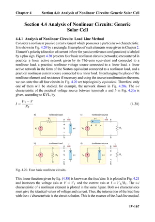 Section 4.4 Analysis of Nonlinear Circuits: Generic
Solar Cell
4.4.1 Analysis of Nonlinear Circuits: Load Line Method
Consider a nonlinear passive circuit element which possesses a particular υ-i characteristic.
It is shown in Fig. 4.20 by a rectangle. Examples of such elements were given in Chapter 2.
Element’s polarity (direction of current inﬂow for passive reference conﬁguration) is labeled
by a plus sign. Figure 4.20 presents four basic nonlinear circuits (networks) encountered in
practice: a linear active network given by its Thévenin equivalent and connected to a
nonlinear load, a practical nonlinear voltage source connected to a linear load, a linear
active network in the form of the Norton equivalent connected to a nonlinear load, and a
practical nonlinear current source connected to a linear load. Interchanging the place of the
nonlinear element and resistance if necessary and using the source transformation theorem,
we can state that all four circuits in Fig. 4.20 are topologically equivalent. Therefore, only
one of them will be studied, for example, the network shown in Fig. 4.20a. The υ-i
characteristic of the practical voltage source between terminals a and b in Fig. 4.20a is
given, according to KVL, by
I ¼
VT À V
RT
ð4:38Þ
This linear function given by Eq. (4.38) is known as the load line. It is plotted in Fig. 4.21
and intersects the voltage axis at V ¼ VT and the current axis at I ¼ VT=RT. The υ-i
characteristic of a nonlinear element is plotted in the same ﬁgure. Both υ-i characteristics
must give the identical values of voltage and current. Thus, the intersection of the load line
with the υ-i characteristic is the circuit solution. This is the essence of the load line method.
+
-
VT
a
b
RT
V
+
-
v-i
I
+
-
VT
a
b
V
+
-
v-i I
+
+
RL
nonlinear load nonlinear source
IN RN
a
b
V
+
-
v-i
+
nonlinear load
IN
a
b
V
+
-
nonlinear source
v-i
+
RL
a)
b)
c)
d)I I
Fig. 4.20. Four basic nonlinear circuits.
Chapter 4 Section 4.4: Analysis of Nonlinear Circuits: Generic Solar Cell
IV-167
 
