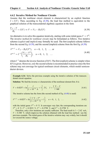 4.4.2 Iterative Method for Nonlinear Circuits
Assume that the nonlinear circuit element is characterized by an explicit function
I ¼ I Vð Þ. Then, according to Eq. (4.38), the load line method is equivalent to the
graphical solution of the transcendental algebraic equation in the form
VT À V
RT
¼ I Vð Þ ) V ¼ VT À RTI Vð Þ ð4:39Þ
An alternative is to solve this equation iteratively, starting with some initial guess V ¼ V0
.
The iterative method for nonlinear circuits may be formulated as follows. Two iterative
schemes (explicit and implicit) may formally be used. The ﬁrst (explicit) scheme follows
from the second Eq. (4.39), and the second (implicit) scheme from the ﬁrst Eq. (4.39):
Vnþ1
¼ VT À RTI Vn
ð Þ, n ¼ 0, 1, 2, . . . or
Vnþ1
¼ IÀ1 VT À Vn
RT
 
, n ¼ 0, 1, 2, . . .
ð4:40Þ
whereIÀ1
denotes the inverse function of I(V). The ﬁrst (explicit) scheme is simpler when
I(V) is given. However, only the second scheme is recommended in practice since the ﬁrst
scheme may not converge for typical nonlinear circuit elements, which model semicon-
ductor devices.
Example 4.14: Solve the previous example using the iterative solution of the transcen-
dental circuit equation.
Solution: We ﬁnd the inverse υ-i characteristic of the nonlinear element ﬁrst. It is
V ¼ 0:0257 Â ln
I
1 Â 10À9
A
þ 1
!
V½ Š, I ¼
3 V À V
1 kΩ
ð4:41Þ
The iterative scheme has the form (the second method of Eq. (4.40) is used)
Vnþ1
¼ 0:0257 Â ln
3 V À Vn
1 Â 10À6
V
þ 1
!
, n ¼ 0, 1, 2, . . . ð4:42Þ
with the initial guess V0
¼ 0 V. It converges very fast; the corresponding iterations are
V0
¼ 0 V, V1
¼ 0:3833 V, V2
¼ 0:3798 V, and V3
¼ 0:3798 V.
Therefore, only a few iterations are usually sufﬁcient. The ﬁnal result is I ¼ 2:62 mA,
V ¼ 0:380 V, which improves the solution obtained with the load line method—see the
previous example. The initial guess of the iterative solution may vary widely, but it should
not exceed the source voltage.
Chapter 4 Section 4.4: Analysis of Nonlinear Circuits: Generic Solar Cell
IV-169
 