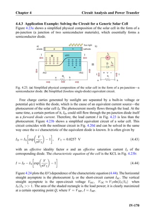 4.4.3 Application Example: Solving the Circuit for a Generic Solar Cell
Figure 4.23a shows a simpliﬁed physical composition of the solar cell in the form of a
pn-junction (a junction of two semiconductor materials), which essentially forms a
semiconductor diode.
Free charge carries generated by sunlight are separated by a built-in voltage or
potential φ(x) within the diode, which is the cause of an equivalent current source—the
photocurrent of the solar cell IP. The photocurrent mostly ﬂows through the load. At the
same time, a certain portion of it, ID, could still ﬂow through the pn-junction diode itself
as a forward diode current. Therefore, the load current I in Fig. 4.23 is less than the
photocurrent. Figure 4.23b shows a simpliﬁed equivalent circuit of a solar cell. This
circuit coincides with the nonlinear circuit in Fig. 4.20d and can be solved in the same
way once the υ-i characteristic of the equivalent diode is known. It is often given by
ID ¼ IS exp
V
nVT
 
À 1
!
, VT ¼ 0:0257 V ð4:43Þ
with an effective ideality factor n and an effective saturation current IS of the
corresponding diode. The characteristic equation of the cell is the KCL in Fig. 4.23b:
I ¼ IP À IS exp
V
nVT
 
À 1
!
ð4:44Þ
Figure 4.24 plots the I(V) dependence of the characteristic equation (4.44). The horizontal
straight asymptote is the photocurrent IP or the short-circuit current ISC. The vertical
straight asymptote is the open-circuit voltage VOC, VOC % VTnln IP=ISð Þ when
IP=IS  1. The area of the shaded rectangle is the load power; it is clearly maximized
at a certain operating point Q, where V ¼ VMP, I ¼ IMP.
RL
anode cathodep n
IP
D
=
-R/2 +R/2
j(x)
+
-
RL
I I
ba
I I
a) b)
a b
Sun light
V
+
-
ID
Fig. 4.23. (a) Simpliﬁed physical composition of the solar cell in the form of a pn-junction—a
semiconductor diode. (b) Simpliﬁed (lossless single-diode) equivalent circuit.
Chapter 4 Circuit Analysis and Power Transfer
IV-170
 