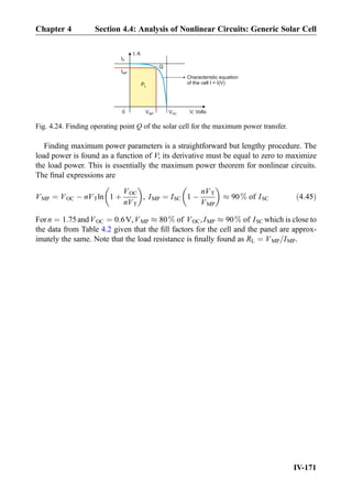 Finding maximum power parameters is a straightforward but lengthy procedure. The
load power is found as a function of V; its derivative must be equal to zero to maximize
the load power. This is essentially the maximum power theorem for nonlinear circuits.
The ﬁnal expressions are
VMP ¼ VOC À nVTln 1 þ
VOC
nVT
 
, IMP ¼ ISC 1 À
nVT
VMP
 
% 90% of ISC ð4:45Þ
Forn ¼ 1:75andVOC ¼ 0:6V,VMP % 80% of VOC,IMP % 90% of ISC which is close to
the data from Table 4.2 given that the ﬁll factors for the cell and the panel are approx-
imately the same. Note that the load resistance is ﬁnally found as RL ¼ VMP=IMP.
I, A
V, Volts
PL
VOC
IP
Characteristic equation
of the cell I = I(V)
IMP
VMP
Q
0
Fig. 4.24. Finding operating point Q of the solar cell for the maximum power transfer.
Chapter 4 Section 4.4: Analysis of Nonlinear Circuits: Generic Solar Cell
IV-171
 