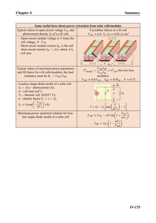 Some useful facts about power extraction from solar cells/modules
Typical values of open-circuit voltage VOC and
photocurrent density JP of a c-Si cell
Crystalline silicon or c-Si cell:
VOC % 0:6 V; JP % 0:03 A=cm2
– Open-circuit module voltage is N times the
cell voltage, N Á VOC
– Short-circuit module current ISC is the cell
short-circuit current ISC ¼ AJP where A is
cell area
Typical values of maximum-power parameters
and ﬁll factor for c-Si cells/modules; the load
resistance must be RL ¼ VMP=IMP
Fjmodule ¼
VMPIMP
VOCISC
% Fjcell (for low-loss
modules)
VMP % 0:8VOC, IMP % 0:9ISC, F % 0:72
Lossless single-diode model of a solar cell:
IP ¼ AJP—photocurrent (A);
A—cell area (cm2
);
VT—thermal volt. (0.0257 V);
n—ideality factor (1  n  2);
IS % IPexp À
VOC
nVT
 
(A)
I ¼ IP À IS exp
V
nVT
 
À 1
!
Maximum-power analytical solution for loss-
less single-diode model of a solar cell
VMP % VOC À nVTln 1 þ
VOC
nVT
 
,
IMP ¼ ISC 1 À
nVT
VMP
 
Chapter 4 Summary
IV-175
 