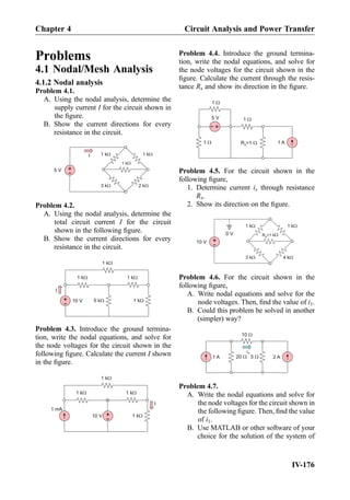 Problems
4.1 Nodal/Mesh Analysis
4.1.2 Nodal analysis
Problem 4.1.
A. Using the nodal analysis, determine the
supply current I for the circuit shown in
the ﬁgure.
B. Show the current directions for every
resistance in the circuit.
1 kW
1 kW
1 kW
2 kW3 kW
+
-5 V
I
Problem 4.2.
A. Using the nodal analysis, determine the
total circuit current I for the circuit
shown in the following ﬁgure.
B. Show the current directions for every
resistance in the circuit.
+
- 10 V
1 kW
5 kW
1 kW 1 kW
1 kW
I
Problem 4.3. Introduce the ground termina-
tion, write the nodal equations, and solve for
the node voltages for the circuit shown in the
following ﬁgure. Calculate the current I shown
in the ﬁgure.
+
-10 V
1 kW
1 kW 1 kW
1 kW
1 mA
I
Problem 4.4. Introduce the ground termina-
tion, write the nodal equations, and solve for
the node voltages for the circuit shown in the
ﬁgure. Calculate the current through the resis-
tance Rx and show its direction in the ﬁgure.
1 AR =1 Wx
1 W
+
-
5 V 1 W
1 W
Problem 4.5. For the circuit shown in the
following ﬁgure,
1. Determine current ix through resistance
Rx.
2. Show its direction on the ﬁgure.
1 kW
R =1 kWx
1 kW
4 kW3 kW
0 V
+
-10 V
Problem 4.6. For the circuit shown in the
following ﬁgure,
A. Write nodal equations and solve for the
node voltages. Then, ﬁnd the value of i1.
B. Could this problem be solved in another
(simpler) way?
1 A
10 W
20 W 5 W 2 A
i1
Problem 4.7.
A. Write the nodal equations and solve for
the node voltages for the circuit shown in
the following ﬁgure. Then, ﬁnd the value
of i1.
B. Use MATLAB or other software of your
choice for the solution of the system of
IV-176
Chapter 4 Circuit Analysis and Power Transfer
 