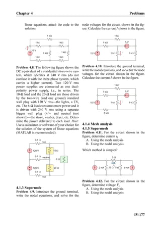 linear equations; attach the code to the
solution.
+
-
10 V
1 kW
5 kW
1 kW 1 kW
1 kW
I
1 kW 1 kW
Problem 4.8. The following ﬁgure shows the
DC equivalent of a residential three-wire sys-
tem, which operates at 240 V rms (do not
confuse it with the three-phase system, which
carries a higher current). Two 120-V rms
power supplies are connected as one dual-
polarity power supply, i.e., in series. The
10-Ω load and the 20-Ω load are those driven
by the two-wire (and one ground) standard
wall plug with 120 V rms—the lights, a TV,
etc. The 6-Ω load consumes more power and it
is driven with 240 V rms using a separate
bigger wall plug (+/À and neutral (not
shown))—the stove, washer, dryer, etc. Deter-
mine the power delivered to each load. Hint:
Use a calculator or software of your choice for
the solution of the system of linear equations
(MATLAB is recommended).
+
- 120 V 10 W
0.1 W
+
- 120 V
0.1 W
0.1 W
20 W
6 W
neutral
hot
hot
4.1.3 Supernode
Problem 4.9. Introduce the ground terminal,
write the nodal equations, and solve for the
node voltages for the circuit shown in the ﬁg-
ure. Calculate the current I shown in the ﬁgure.
+
-15 V
1 kW
1 kW
1 kW
1 kW
+
-
5 V
I
Problem 4.10. Introduce the ground terminal,
write the nodal equations, and solve for the node
voltages for the circuit shown in the ﬁgure.
Calculate the current I shown in the ﬁgure.
+
-10 V
1 kW
1 kW
1 kW
1 kW
+
-
5 V
I
5 kW
4.1.4 Mesh analysis
4.1.5 Supermesh
Problem 4.11. For the circuit shown in the
ﬁgure, determine current i1
A. Using the mesh analysis
B. Using the nodal analysis
Which method is simpler?
2 mA
5 W
20 W 5 W 3 mA
i1
Problem 4.12. For the circuit shown in the
ﬁgure, determine voltage Vx
A. Using the mesh analysis
B. Using the nodal analysis
Chapter 4 Problems
IV-177
 