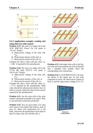 +
-
3 V
a
b
a
b
a)
b)
1 kW
6 mA
0.5 kW
4.2.2 Application example: reading and
using data for solar panels
Problem 4.19. The area of a single cell in the
10-W BSP-1012 Power Up c-Si panel is
~22 cm2
. Predict:
A. Open-circuit voltage of the solar cell,
VOC
B. Photocurrent density of the cell, JP
C. Short-circuit current of the cell, ISC
Compare the above value with the value ISC
¼ 0:66 A reported by the manufacturer.
Problem 4.20. The area of a single cell in the
175-W BP Solar SX3175 c-Si panel is
156.25 cm2
. Predict:
A. Open-circuit voltage of the solar cell,
VOC
B. Photocurrent density of the cell, JP
C. Short-circuit current of the cell, ISC
Compare the above value with the value ISC
¼ 5:1A reported by the manufacturer. What
value should the photocurrent density have in
order to exactly match the short-circuit current
reported by the manufacturer?
Problem 4.21. Are the solar cells in the solar
module connected in parallel or in series? Why
is one particular connection preferred?
Problem 4.22. You are given three c-Si solar
cells shown in the ﬁgure that follows, each of
area A/3. Draw wire connections for a cell
bank, which has the performance equivalent to
that of a large solar cell with the area A.
n
p
n
p
n
p
a
b
c
d
e
f
A/3
A/3
A/3
Problem 4.23. Individual solar cells in the ﬁg-
ure to the previous problem are to be connected
into a standard solar module. Draw the
corresponding wire connections.
Problem 4.24. A 10-W BSP1012 PV c-Si mod-
ule shown in the ﬁgure has 36 unit cells
connected in series, the short-circuit current of
0.66 A, and the open-circuit voltage of 21.3 V.
Chapter 4 Problems
IV-179
 