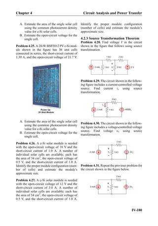 A. Estimate the area of the single solar cell
using the common photocurrent density
value for c-Si solar cells.
B. Estimate the open-circuit voltage for the
single cell.
Problem 4.25. A 20-W BSP2012 PV c-Si mod-
ule shown in the ﬁgure has 36 unit cells
connected in series, the short-circuit current of
1.30 A, and the open-circuit voltage of 21.7 V.
A. Estimate the area of the single solar cell
using the common photocurrent density
value for c-Si solar cells.
B. Estimate the open-circuit voltage for the
single cell.
Problem 4.26. A c-Si solar module is needed
with the open-circuit voltage of 10 V and the
short-circuit current of 1.0 A. A number of
individual solar cells are available; each has
the area of 34 cm2
, the open-circuit voltage of
0.5 V, and the short-circuit current of 1.0 A.
Identify the proper module conﬁguration (num-
ber of cells) and estimate the module’s
approximate size.
Problem 4.27. A c-Si solar module is needed
with the open-circuit voltage of 12 V and the
short-circuit current of 3.0 A. A number of
individual solar cells are available; each has
the area of 34 cm2
, the open-circuit voltage of
0.5 V, and the short-circuit current of 1.0 A.
Identify the proper module conﬁguration
(number of cells) and estimate the module’s
approximate size.
4.2.3 Source Transformation Theorem
Problem 4.28. Find voltage V in the circuit
shown in the ﬁgure that follows using source
transformation.
+
- 2 V3 mA 1 kW
1 kW 2 kW
2 kW
+
-
V
Problem 4.29. The circuit shown in the follow-
ing ﬁgure includes a current-controlled voltage
source. Find current ix using source
transformation.
3 mA 1 kW
5 kW
+
- 4000ix
ix
Problem 4.30. The circuit shown in the follow-
ing ﬁgure includes a voltage-controlled voltage
source. Find voltage υx using source
transformation.
2 mA 1 kW
2 kW
+
2vx
+
-
vx
-
Problem 4.31. Repeat the previous problem for
the circuit shown in the ﬁgure below.
3 mA 1 kW
2 kW
+
- 2vx
+
-
vx
Chapter 4 Circuit Analysis and Power Transfer
IV-180
 