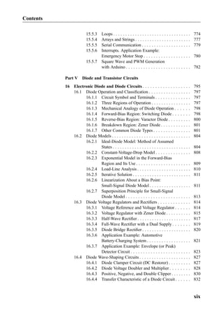 15.5.3 Loops . . . . . . . . . . . . . . . . . . . . . . . . . . . . . . . . 774
15.5.4 Arrays and Strings . . . . . . . . . . . . . . . . . . . . . . . 777
15.5.5 Serial Communication . . . . . . . . . . . . . . . . . . . . 779
15.5.6 Interrupts. Application Example:
Emergency Motor Stop . . . . . . . . . . . . . . . . . . . 780
15.5.7 Square Wave and PWM Generation
with Arduino . . . . . . . . . . . . . . . . . . . . . . . . . . 782
Part V Diode and Transistor Circuits
16 Electronic Diode and Diode Circuits . . . . . . . . . . . . . . . . . . . 795
16.1 Diode Operation and Classiﬁcation . . . . . . . . . . . . . . . . . 797
16.1.1 Circuit Symbol and Terminals . . . . . . . . . . . . . . 797
16.1.2 Three Regions of Operation . . . . . . . . . . . . . . . . 797
16.1.3 Mechanical Analogy of Diode Operation . . . . . . 798
16.1.4 Forward-Bias Region: Switching Diode . . . . . . . 798
16.1.5 Reverse-Bias Region: Varactor Diode . . . . . . . . . 800
16.1.6 Breakdown Region: Zener Diode . . . . . . . . . . . . 801
16.1.7 Other Common Diode Types . . . . . . . . . . . . . . . 801
16.2 Diode Models . . . . . . . . . . . . . . . . . . . . . . . . . . . . . . . . 804
16.2.1 Ideal-Diode Model: Method of Assumed
States . . . . . . . . . . . . . . . . . . . . . . . . . . . . . . . . 804
16.2.2 Constant-Voltage-Drop Model . . . . . . . . . . . . . . 808
16.2.3 Exponential Model in the Forward-Bias
Region and Its Use . . . . . . . . . . . . . . . . . . . . . . 809
16.2.4 Load-Line Analysis . . . . . . . . . . . . . . . . . . . . . . 810
16.2.5 Iterative Solution . . . . . . . . . . . . . . . . . . . . . . . . 811
16.2.6 Linearization About a Bias Point:
Small-Signal Diode Model . . . . . . . . . . . . . . . . . 811
16.2.7 Superposition Principle for Small-Signal
Diode Model . . . . . . . . . . . . . . . . . . . . . . . . . . 813
16.3 Diode Voltage Regulators and Rectiﬁers . . . . . . . . . . . . . 814
16.3.1 Voltage Reference and Voltage Regulator . . . . . . 814
16.3.2 Voltage Regulator with Zener Diode . . . . . . . . . . 815
16.3.3 Half-Wave Rectiﬁer . . . . . . . . . . . . . . . . . . . . . . 817
16.3.4 Full-Wave Rectiﬁer with a Dual Supply . . . . . . . 819
16.3.5 Diode Bridge Rectiﬁer . . . . . . . . . . . . . . . . . . . . 820
16.3.6 Application Example: Automotive
Battery-Charging System . . . . . . . . . . . . . . . . . . 821
16.3.7 Application Example: Envelope (or Peak)
Detector Circuit . . . . . . . . . . . . . . . . . . . . . . . . 823
16.4 Diode Wave-Shaping Circuits . . . . . . . . . . . . . . . . . . . . . 827
16.4.1 Diode Clamper Circuit (DC Restorer) . . . . . . . . . 827
16.4.2 Diode Voltage Doubler and Multiplier . . . . . . . . 828
16.4.3 Positive, Negative, and Double Clipper . . . . . . . . 830
16.4.4 Transfer Characteristic of a Diode Circuit . . . . . . 832
Contents
xix
 